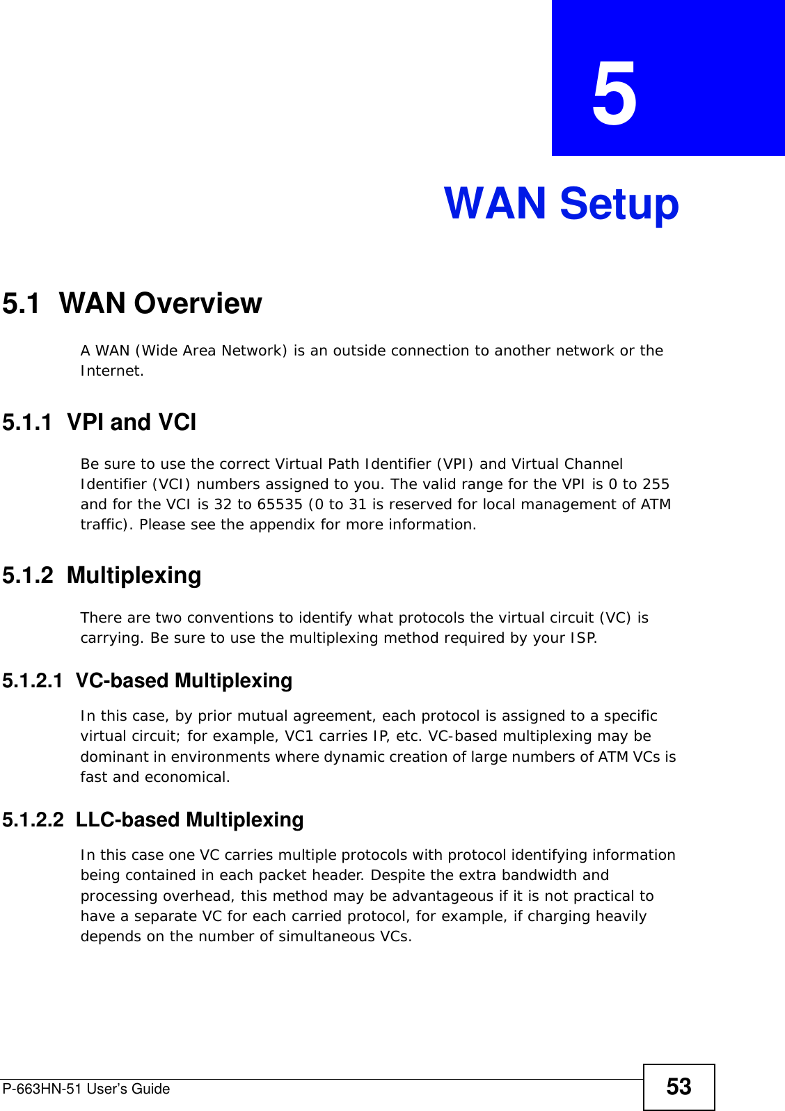 P-663HN-51 User’s Guide 53CHAPTER  5 WAN Setup5.1  WAN Overview A WAN (Wide Area Network) is an outside connection to another network or the Internet.5.1.1  VPI and VCIBe sure to use the correct Virtual Path Identifier (VPI) and Virtual Channel Identifier (VCI) numbers assigned to you. The valid range for the VPI is 0 to 255 and for the VCI is 32 to 65535 (0 to 31 is reserved for local management of ATM traffic). Please see the appendix for more information.5.1.2  MultiplexingThere are two conventions to identify what protocols the virtual circuit (VC) is carrying. Be sure to use the multiplexing method required by your ISP.5.1.2.1  VC-based MultiplexingIn this case, by prior mutual agreement, each protocol is assigned to a specific virtual circuit; for example, VC1 carries IP, etc. VC-based multiplexing may be dominant in environments where dynamic creation of large numbers of ATM VCs is fast and economical.5.1.2.2  LLC-based MultiplexingIn this case one VC carries multiple protocols with protocol identifying information being contained in each packet header. Despite the extra bandwidth and processing overhead, this method may be advantageous if it is not practical to have a separate VC for each carried protocol, for example, if charging heavily depends on the number of simultaneous VCs.