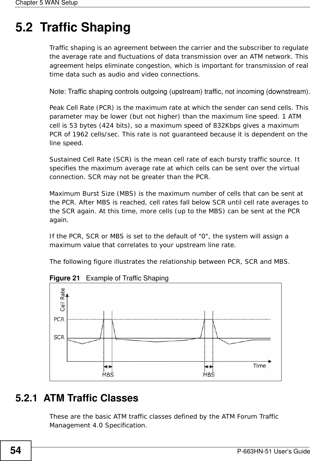 Chapter 5 WAN SetupP-663HN-51 User’s Guide545.2  Traffic ShapingTraffic shaping is an agreement between the carrier and the subscriber to regulate the average rate and fluctuations of data transmission over an ATM network. This agreement helps eliminate congestion, which is important for transmission of real time data such as audio and video connections.Note: Traffic shaping controls outgoing (upstream) traffic, not incoming (downstream).Peak Cell Rate (PCR) is the maximum rate at which the sender can send cells. This parameter may be lower (but not higher) than the maximum line speed. 1 ATM cell is 53 bytes (424 bits), so a maximum speed of 832Kbps gives a maximum PCR of 1962 cells/sec. This rate is not guaranteed because it is dependent on the line speed.Sustained Cell Rate (SCR) is the mean cell rate of each bursty traffic source. It specifies the maximum average rate at which cells can be sent over the virtual connection. SCR may not be greater than the PCR.Maximum Burst Size (MBS) is the maximum number of cells that can be sent at the PCR. After MBS is reached, cell rates fall below SCR until cell rate averages to the SCR again. At this time, more cells (up to the MBS) can be sent at the PCR again.If the PCR, SCR or MBS is set to the default of &quot;0&quot;, the system will assign a maximum value that correlates to your upstream line rate. The following figure illustrates the relationship between PCR, SCR and MBS. Figure 21   Example of Traffic Shaping5.2.1  ATM Traffic ClassesThese are the basic ATM traffic classes defined by the ATM Forum Traffic Management 4.0 Specification. 