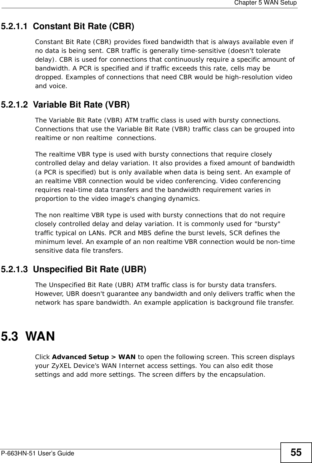  Chapter 5 WAN SetupP-663HN-51 User’s Guide 555.2.1.1  Constant Bit Rate (CBR)Constant Bit Rate (CBR) provides fixed bandwidth that is always available even if no data is being sent. CBR traffic is generally time-sensitive (doesn&apos;t tolerate delay). CBR is used for connections that continuously require a specific amount of bandwidth. A PCR is specified and if traffic exceeds this rate, cells may be dropped. Examples of connections that need CBR would be high-resolution video and voice.5.2.1.2  Variable Bit Rate (VBR) The Variable Bit Rate (VBR) ATM traffic class is used with bursty connections. Connections that use the Variable Bit Rate (VBR) traffic class can be grouped into realtime or non realtime  connections. The realtime VBR type is used with bursty connections that require closely controlled delay and delay variation. It also provides a fixed amount of bandwidth (a PCR is specified) but is only available when data is being sent. An example of an realtime VBR connection would be video conferencing. Video conferencing requires real-time data transfers and the bandwidth requirement varies in proportion to the video image&apos;s changing dynamics. The non realtime VBR type is used with bursty connections that do not require closely controlled delay and delay variation. It is commonly used for &quot;bursty&quot; traffic typical on LANs. PCR and MBS define the burst levels, SCR defines the minimum level. An example of an non realtime VBR connection would be non-time sensitive data file transfers.5.2.1.3  Unspecified Bit Rate (UBR)The Unspecified Bit Rate (UBR) ATM traffic class is for bursty data transfers. However, UBR doesn&apos;t guarantee any bandwidth and only delivers traffic when the network has spare bandwidth. An example application is background file transfer.5.3  WAN Click Advanced Setup &gt; WAN to open the following screen. This screen displays your ZyXEL Device’s WAN Internet access settings. You can also edit those settings and add more settings. The screen differs by the encapsulation. 