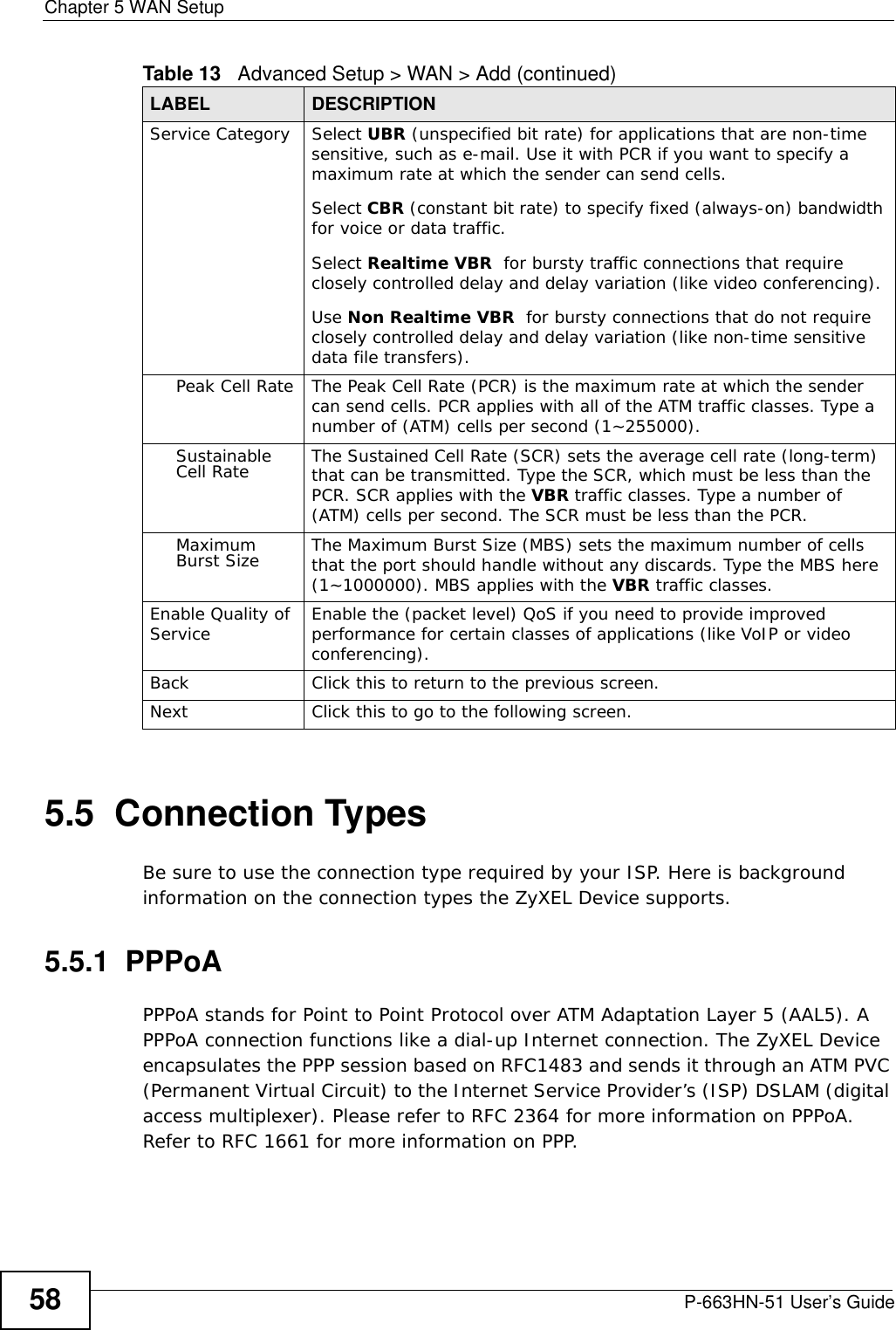 Chapter 5 WAN SetupP-663HN-51 User’s Guide585.5  Connection TypesBe sure to use the connection type required by your ISP. Here is background information on the connection types the ZyXEL Device supports.5.5.1  PPPoAPPPoA stands for Point to Point Protocol over ATM Adaptation Layer 5 (AAL5). A PPPoA connection functions like a dial-up Internet connection. The ZyXEL Device encapsulates the PPP session based on RFC1483 and sends it through an ATM PVC (Permanent Virtual Circuit) to the Internet Service Provider’s (ISP) DSLAM (digital access multiplexer). Please refer to RFC 2364 for more information on PPPoA. Refer to RFC 1661 for more information on PPP.Service Category Select UBR (unspecified bit rate) for applications that are non-time sensitive, such as e-mail. Use it with PCR if you want to specify a maximum rate at which the sender can send cells.Select CBR (constant bit rate) to specify fixed (always-on) bandwidth for voice or data traffic. Select Realtime VBR  for bursty traffic connections that require closely controlled delay and delay variation (like video conferencing). Use Non Realtime VBR  for bursty connections that do not require closely controlled delay and delay variation (like non-time sensitive data file transfers).Peak Cell Rate The Peak Cell Rate (PCR) is the maximum rate at which the sender can send cells. PCR applies with all of the ATM traffic classes. Type a number of (ATM) cells per second (1~255000).Sustainable Cell Rate The Sustained Cell Rate (SCR) sets the average cell rate (long-term) that can be transmitted. Type the SCR, which must be less than the PCR. SCR applies with the VBR traffic classes. Type a number of (ATM) cells per second. The SCR must be less than the PCR.Maximum Burst Size The Maximum Burst Size (MBS) sets the maximum number of cells that the port should handle without any discards. Type the MBS here (1~1000000). MBS applies with the VBR traffic classes.Enable Quality of Service Enable the (packet level) QoS if you need to provide improved performance for certain classes of applications (like VoIP or video conferencing). Back Click this to return to the previous screen.Next Click this to go to the following screen.Table 13   Advanced Setup &gt; WAN &gt; Add (continued)LABEL DESCRIPTION