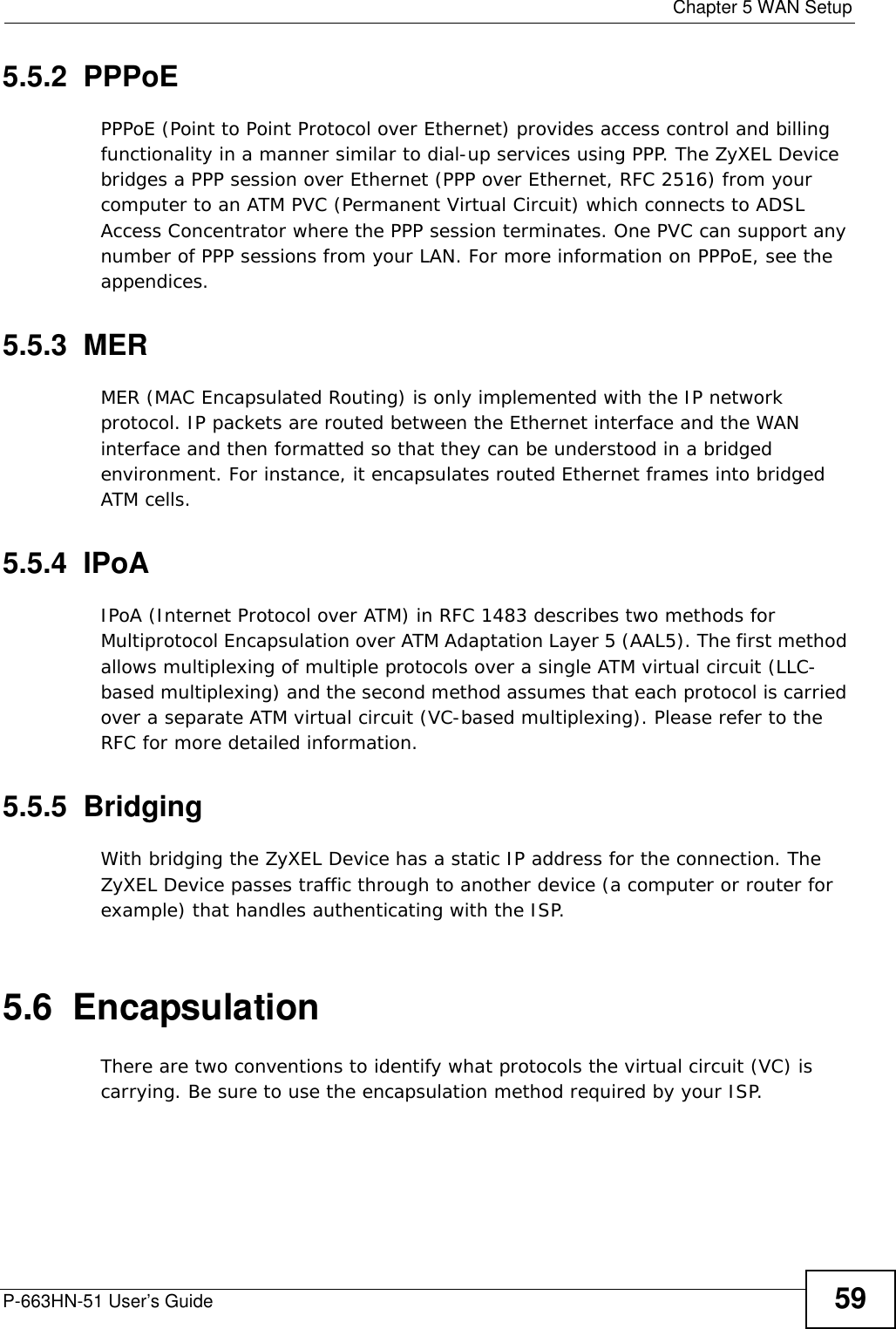  Chapter 5 WAN SetupP-663HN-51 User’s Guide 595.5.2  PPPoEPPPoE (Point to Point Protocol over Ethernet) provides access control and billing functionality in a manner similar to dial-up services using PPP. The ZyXEL Device bridges a PPP session over Ethernet (PPP over Ethernet, RFC 2516) from your computer to an ATM PVC (Permanent Virtual Circuit) which connects to ADSL Access Concentrator where the PPP session terminates. One PVC can support any number of PPP sessions from your LAN. For more information on PPPoE, see the appendices.5.5.3  MERMER (MAC Encapsulated Routing) is only implemented with the IP network protocol. IP packets are routed between the Ethernet interface and the WAN interface and then formatted so that they can be understood in a bridged environment. For instance, it encapsulates routed Ethernet frames into bridged ATM cells. 5.5.4  IPoAIPoA (Internet Protocol over ATM) in RFC 1483 describes two methods for Multiprotocol Encapsulation over ATM Adaptation Layer 5 (AAL5). The first method allows multiplexing of multiple protocols over a single ATM virtual circuit (LLC-based multiplexing) and the second method assumes that each protocol is carried over a separate ATM virtual circuit (VC-based multiplexing). Please refer to the RFC for more detailed information.5.5.5  BridgingWith bridging the ZyXEL Device has a static IP address for the connection. The ZyXEL Device passes traffic through to another device (a computer or router for example) that handles authenticating with the ISP.5.6  EncapsulationThere are two conventions to identify what protocols the virtual circuit (VC) is carrying. Be sure to use the encapsulation method required by your ISP.