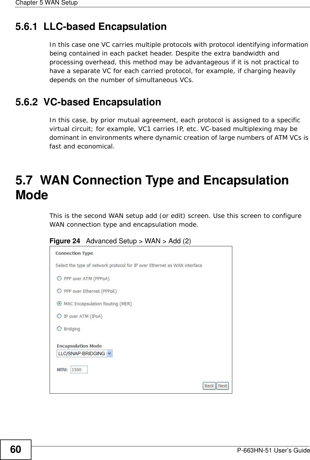 Chapter 5 WAN SetupP-663HN-51 User’s Guide605.6.1  LLC-based EncapsulationIn this case one VC carries multiple protocols with protocol identifying information being contained in each packet header. Despite the extra bandwidth and processing overhead, this method may be advantageous if it is not practical to have a separate VC for each carried protocol, for example, if charging heavily depends on the number of simultaneous VCs.5.6.2  VC-based EncapsulationIn this case, by prior mutual agreement, each protocol is assigned to a specific virtual circuit; for example, VC1 carries IP, etc. VC-based multiplexing may be dominant in environments where dynamic creation of large numbers of ATM VCs is fast and economical.5.7  WAN Connection Type and Encapsulation Mode This is the second WAN setup add (or edit) screen. Use this screen to configure WAN connection type and encapsulation mode.Figure 24   Advanced Setup &gt; WAN &gt; Add (2)