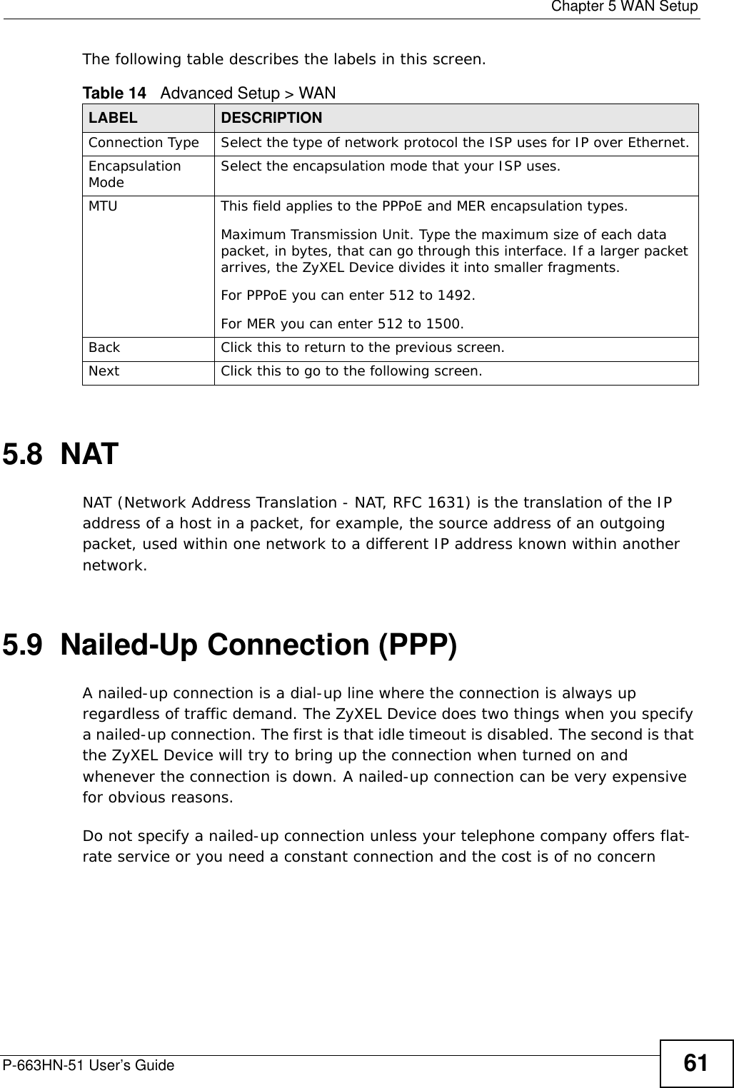  Chapter 5 WAN SetupP-663HN-51 User’s Guide 61The following table describes the labels in this screen.  5.8  NATNAT (Network Address Translation - NAT, RFC 1631) is the translation of the IP address of a host in a packet, for example, the source address of an outgoing packet, used within one network to a different IP address known within another network.5.9  Nailed-Up Connection (PPP)A nailed-up connection is a dial-up line where the connection is always up regardless of traffic demand. The ZyXEL Device does two things when you specify a nailed-up connection. The first is that idle timeout is disabled. The second is that the ZyXEL Device will try to bring up the connection when turned on and whenever the connection is down. A nailed-up connection can be very expensive for obvious reasons. Do not specify a nailed-up connection unless your telephone company offers flat-rate service or you need a constant connection and the cost is of no concernTable 14   Advanced Setup &gt; WANLABEL DESCRIPTIONConnection Type Select the type of network protocol the ISP uses for IP over Ethernet.Encapsulation Mode Select the encapsulation mode that your ISP uses.MTU This field applies to the PPPoE and MER encapsulation types.Maximum Transmission Unit. Type the maximum size of each data packet, in bytes, that can go through this interface. If a larger packet arrives, the ZyXEL Device divides it into smaller fragments. For PPPoE you can enter 512 to 1492.For MER you can enter 512 to 1500.Back Click this to return to the previous screen.Next Click this to go to the following screen.