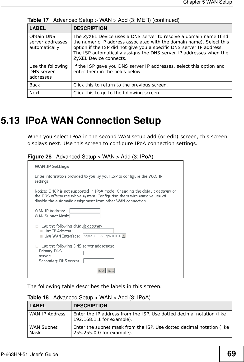  Chapter 5 WAN SetupP-663HN-51 User’s Guide 695.13  IPoA WAN Connection Setup When you select IPoA in the second WAN setup add (or edit) screen, this screen displays next. Use this screen to configure IPoA connection settings.Figure 28   Advanced Setup &gt; WAN &gt; Add (3: IPoA)The following table describes the labels in this screen.  Obtain DNS server addresses automaticallyThe ZyXEL Device uses a DNS server to resolve a domain name (find the numeric IP address associated with the domain name). Select this option if the ISP did not give you a specific DNS server IP address. The ISP automatically assigns the DNS server IP addresses when the ZyXEL Device connects.Use the following DNS server addresses If the ISP gave you DNS server IP addresses, select this option and enter them in the fields below.  Back Click this to return to the previous screen.Next Click this to go to the following screen.Table 17   Advanced Setup &gt; WAN &gt; Add (3: MER) (continued)LABEL DESCRIPTIONTable 18   Advanced Setup &gt; WAN &gt; Add (3: IPoA)LABEL DESCRIPTIONWAN IP Address Enter the IP address from the ISP. Use dotted decimal notation (like 192.168.1.1 for example). WAN Subnet Mask Enter the subnet mask from the ISP. Use dotted decimal notation (like 255.255.0.0 for example). 