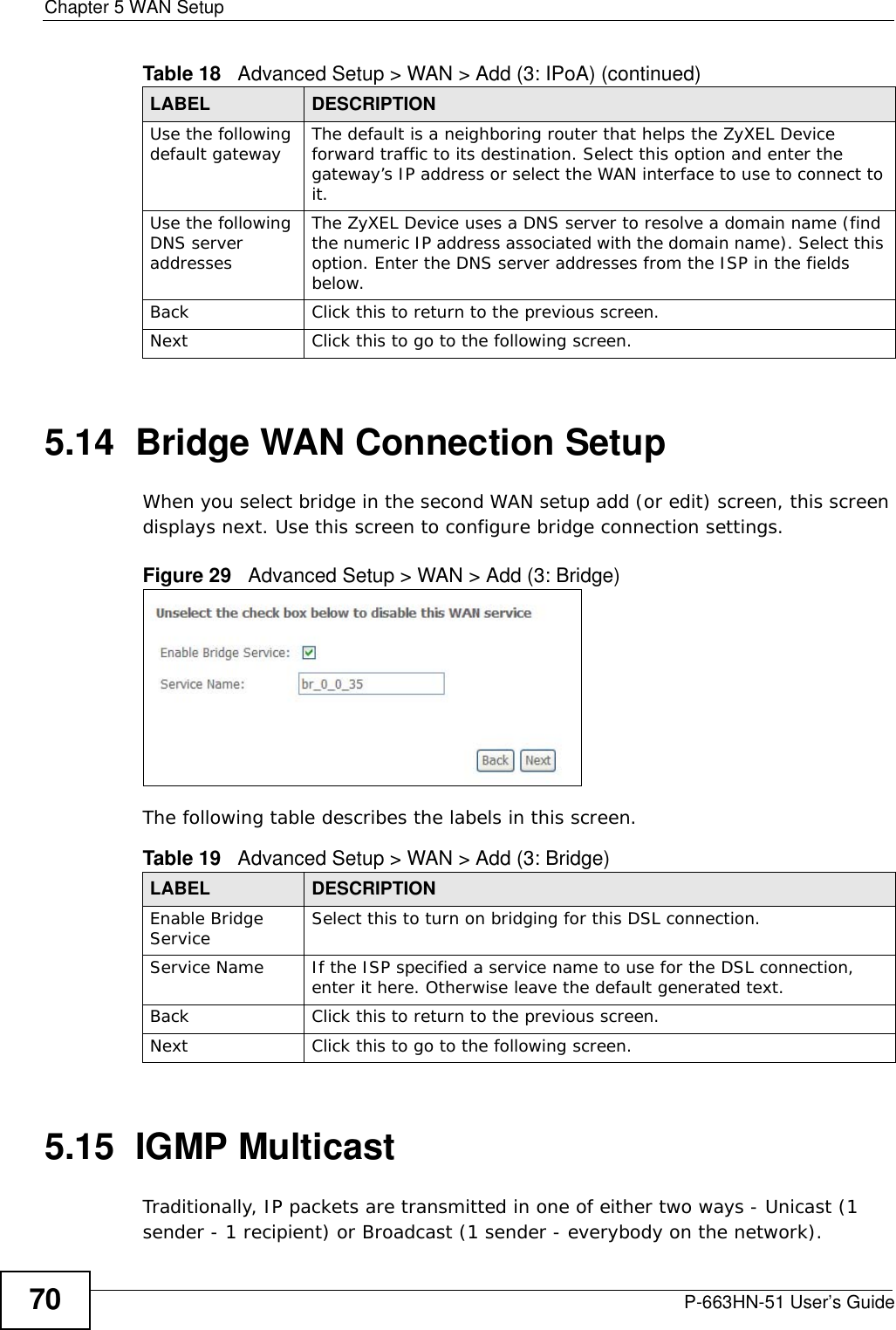 Chapter 5 WAN SetupP-663HN-51 User’s Guide705.14  Bridge WAN Connection Setup When you select bridge in the second WAN setup add (or edit) screen, this screen displays next. Use this screen to configure bridge connection settings.Figure 29   Advanced Setup &gt; WAN &gt; Add (3: Bridge)The following table describes the labels in this screen.  5.15  IGMP MulticastTraditionally, IP packets are transmitted in one of either two ways - Unicast (1 sender - 1 recipient) or Broadcast (1 sender - everybody on the network). Use the following default gateway The default is a neighboring router that helps the ZyXEL Device forward traffic to its destination. Select this option and enter the gateway’s IP address or select the WAN interface to use to connect to it. Use the following DNS server addresses The ZyXEL Device uses a DNS server to resolve a domain name (find the numeric IP address associated with the domain name). Select this option. Enter the DNS server addresses from the ISP in the fields below.  Back Click this to return to the previous screen.Next Click this to go to the following screen.Table 18   Advanced Setup &gt; WAN &gt; Add (3: IPoA) (continued)LABEL DESCRIPTIONTable 19   Advanced Setup &gt; WAN &gt; Add (3: Bridge)LABEL DESCRIPTIONEnable Bridge Service Select this to turn on bridging for this DSL connection.Service Name If the ISP specified a service name to use for the DSL connection, enter it here. Otherwise leave the default generated text.Back Click this to return to the previous screen.Next Click this to go to the following screen.