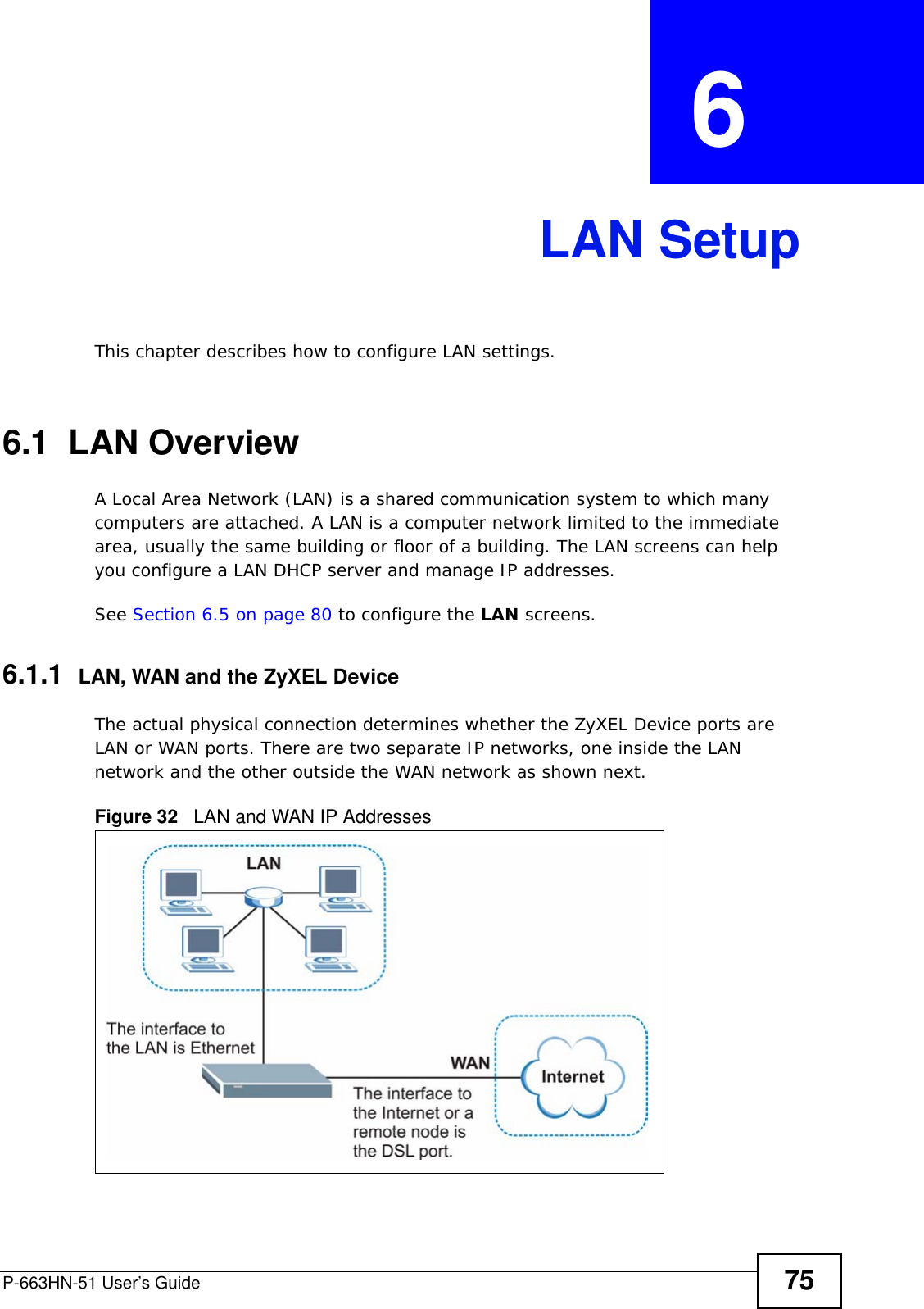 P-663HN-51 User’s Guide 75CHAPTER  6 LAN SetupThis chapter describes how to configure LAN settings.6.1  LAN Overview A Local Area Network (LAN) is a shared communication system to which many computers are attached. A LAN is a computer network limited to the immediate area, usually the same building or floor of a building. The LAN screens can help you configure a LAN DHCP server and manage IP addresses. See Section 6.5 on page 80 to configure the LAN screens. 6.1.1  LAN, WAN and the ZyXEL DeviceThe actual physical connection determines whether the ZyXEL Device ports are LAN or WAN ports. There are two separate IP networks, one inside the LAN network and the other outside the WAN network as shown next.Figure 32   LAN and WAN IP Addresses