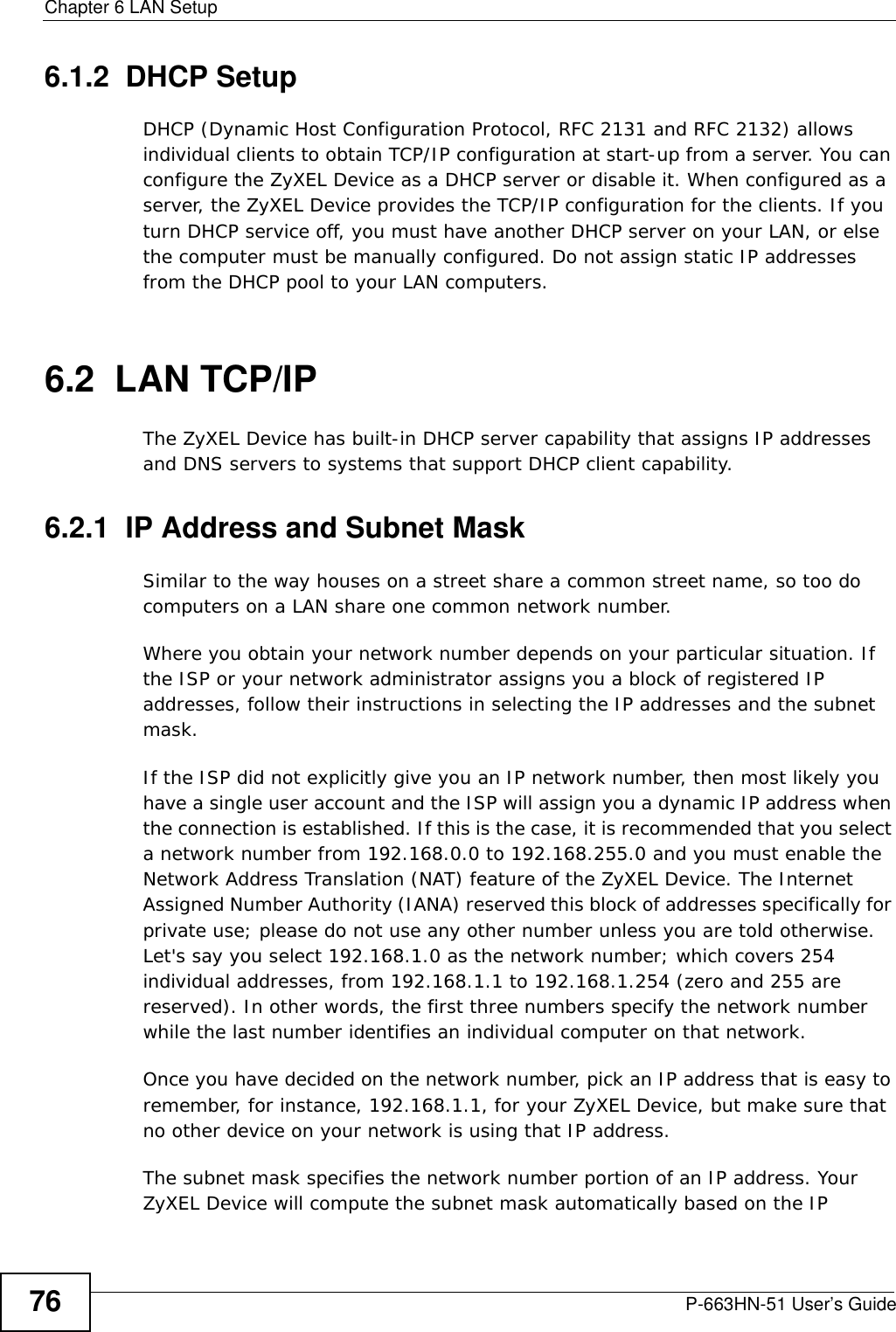 Chapter 6 LAN SetupP-663HN-51 User’s Guide766.1.2  DHCP SetupDHCP (Dynamic Host Configuration Protocol, RFC 2131 and RFC 2132) allows individual clients to obtain TCP/IP configuration at start-up from a server. You can configure the ZyXEL Device as a DHCP server or disable it. When configured as a server, the ZyXEL Device provides the TCP/IP configuration for the clients. If you turn DHCP service off, you must have another DHCP server on your LAN, or else the computer must be manually configured. Do not assign static IP addresses from the DHCP pool to your LAN computers.6.2  LAN TCP/IP The ZyXEL Device has built-in DHCP server capability that assigns IP addresses and DNS servers to systems that support DHCP client capability.6.2.1  IP Address and Subnet MaskSimilar to the way houses on a street share a common street name, so too do computers on a LAN share one common network number.Where you obtain your network number depends on your particular situation. If the ISP or your network administrator assigns you a block of registered IP addresses, follow their instructions in selecting the IP addresses and the subnet mask.If the ISP did not explicitly give you an IP network number, then most likely you have a single user account and the ISP will assign you a dynamic IP address when the connection is established. If this is the case, it is recommended that you select a network number from 192.168.0.0 to 192.168.255.0 and you must enable the Network Address Translation (NAT) feature of the ZyXEL Device. The Internet Assigned Number Authority (IANA) reserved this block of addresses specifically for private use; please do not use any other number unless you are told otherwise. Let&apos;s say you select 192.168.1.0 as the network number; which covers 254 individual addresses, from 192.168.1.1 to 192.168.1.254 (zero and 255 are reserved). In other words, the first three numbers specify the network number while the last number identifies an individual computer on that network.Once you have decided on the network number, pick an IP address that is easy to remember, for instance, 192.168.1.1, for your ZyXEL Device, but make sure that no other device on your network is using that IP address.The subnet mask specifies the network number portion of an IP address. Your ZyXEL Device will compute the subnet mask automatically based on the IP 
