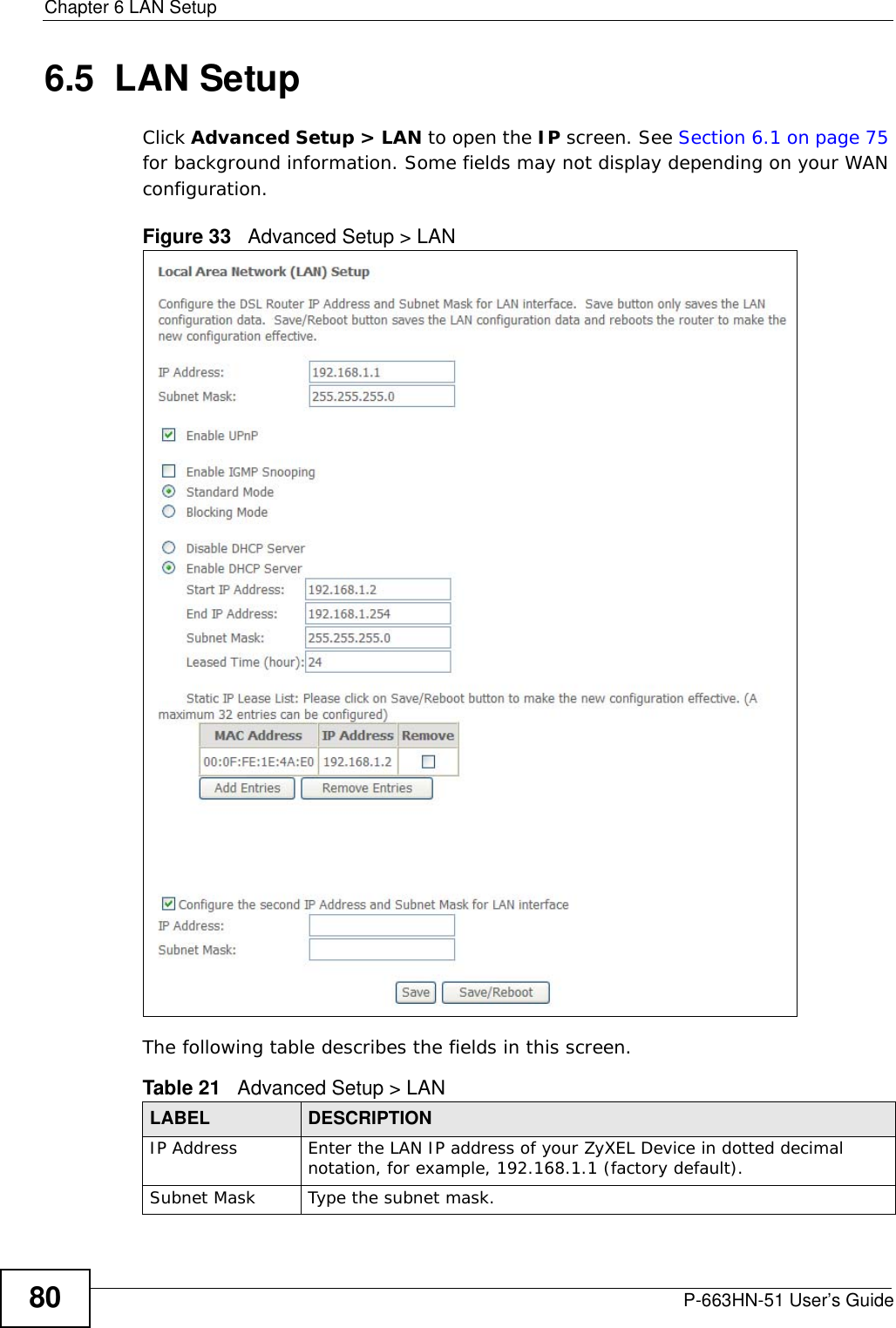 Chapter 6 LAN SetupP-663HN-51 User’s Guide806.5  LAN SetupClick Advanced Setup &gt; LAN to open the IP screen. See Section 6.1 on page 75 for background information. Some fields may not display depending on your WAN configuration.Figure 33   Advanced Setup &gt; LAN The following table describes the fields in this screen.  Table 21   Advanced Setup &gt; LANLABEL DESCRIPTIONIP Address Enter the LAN IP address of your ZyXEL Device in dotted decimal notation, for example, 192.168.1.1 (factory default). Subnet Mask  Type the subnet mask.
