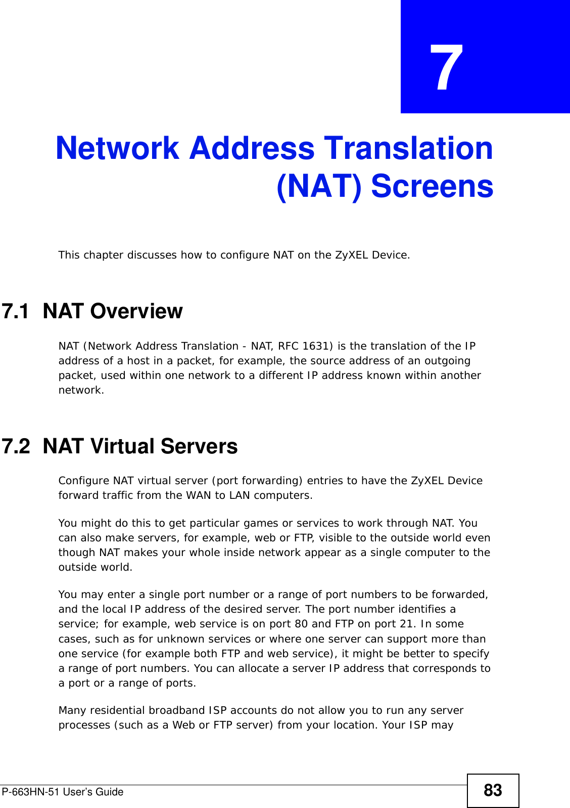 P-663HN-51 User’s Guide 83CHAPTER  7 Network Address Translation(NAT) ScreensThis chapter discusses how to configure NAT on the ZyXEL Device.7.1  NAT Overview NAT (Network Address Translation - NAT, RFC 1631) is the translation of the IP address of a host in a packet, for example, the source address of an outgoing packet, used within one network to a different IP address known within another network. 7.2  NAT Virtual Servers Configure NAT virtual server (port forwarding) entries to have the ZyXEL Device forward traffic from the WAN to LAN computers. You might do this to get particular games or services to work through NAT. You can also make servers, for example, web or FTP, visible to the outside world even though NAT makes your whole inside network appear as a single computer to the outside world. You may enter a single port number or a range of port numbers to be forwarded, and the local IP address of the desired server. The port number identifies a service; for example, web service is on port 80 and FTP on port 21. In some cases, such as for unknown services or where one server can support more than one service (for example both FTP and web service), it might be better to specify a range of port numbers. You can allocate a server IP address that corresponds to a port or a range of ports.Many residential broadband ISP accounts do not allow you to run any server processes (such as a Web or FTP server) from your location. Your ISP may 