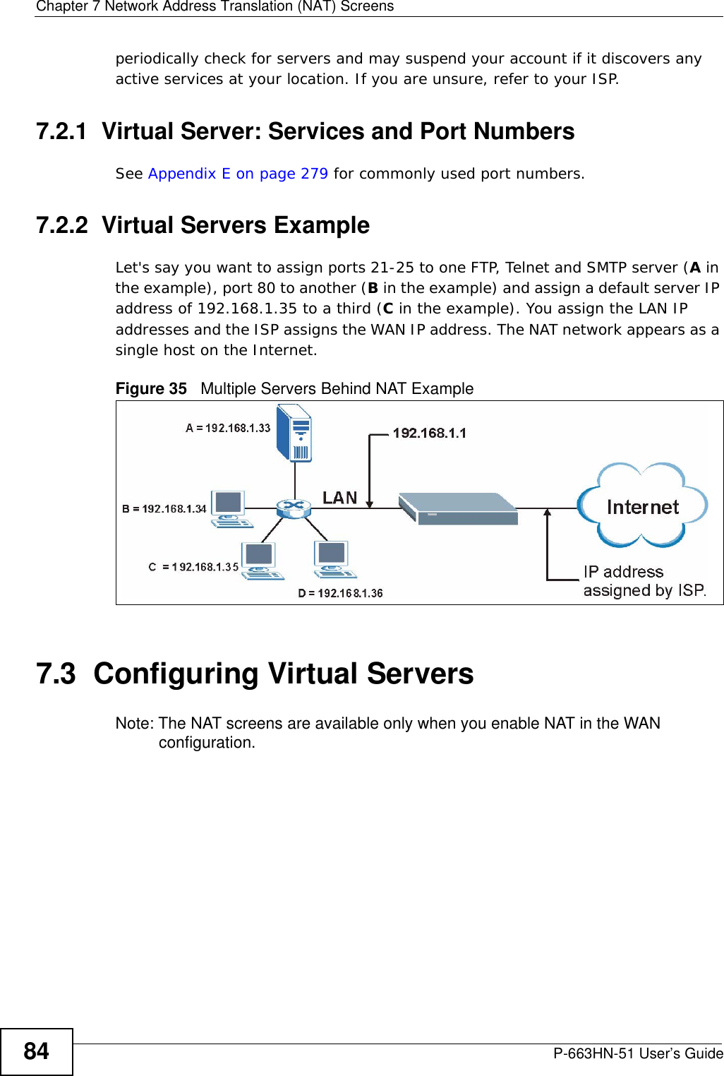 Chapter 7 Network Address Translation (NAT) ScreensP-663HN-51 User’s Guide84periodically check for servers and may suspend your account if it discovers any active services at your location. If you are unsure, refer to your ISP.7.2.1  Virtual Server: Services and Port NumbersSee Appendix E on page 279 for commonly used port numbers. 7.2.2  Virtual Servers ExampleLet&apos;s say you want to assign ports 21-25 to one FTP, Telnet and SMTP server (A in the example), port 80 to another (B in the example) and assign a default server IP address of 192.168.1.35 to a third (C in the example). You assign the LAN IP addresses and the ISP assigns the WAN IP address. The NAT network appears as a single host on the Internet.Figure 35   Multiple Servers Behind NAT Example7.3  Configuring Virtual Servers Note: The NAT screens are available only when you enable NAT in the WAN configuration. 