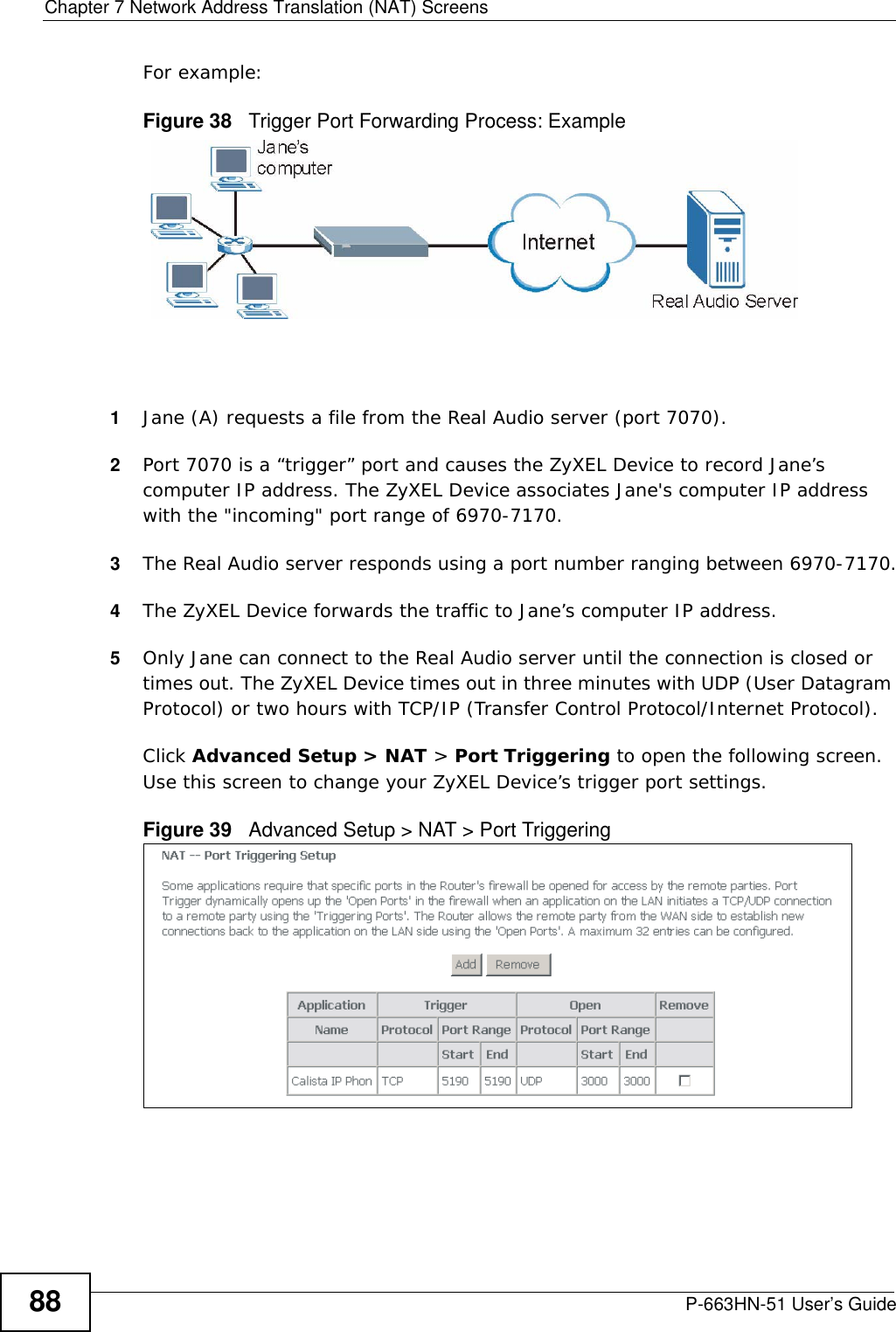 Chapter 7 Network Address Translation (NAT) ScreensP-663HN-51 User’s Guide88For example:Figure 38   Trigger Port Forwarding Process: Example1Jane (A) requests a file from the Real Audio server (port 7070).2Port 7070 is a “trigger” port and causes the ZyXEL Device to record Jane’s computer IP address. The ZyXEL Device associates Jane&apos;s computer IP address with the &quot;incoming&quot; port range of 6970-7170.3The Real Audio server responds using a port number ranging between 6970-7170.4The ZyXEL Device forwards the traffic to Jane’s computer IP address. 5Only Jane can connect to the Real Audio server until the connection is closed or times out. The ZyXEL Device times out in three minutes with UDP (User Datagram Protocol) or two hours with TCP/IP (Transfer Control Protocol/Internet Protocol). Click Advanced Setup &gt; NAT &gt; Port Triggering to open the following screen. Use this screen to change your ZyXEL Device’s trigger port settings.Figure 39   Advanced Setup &gt; NAT &gt; Port Triggering 