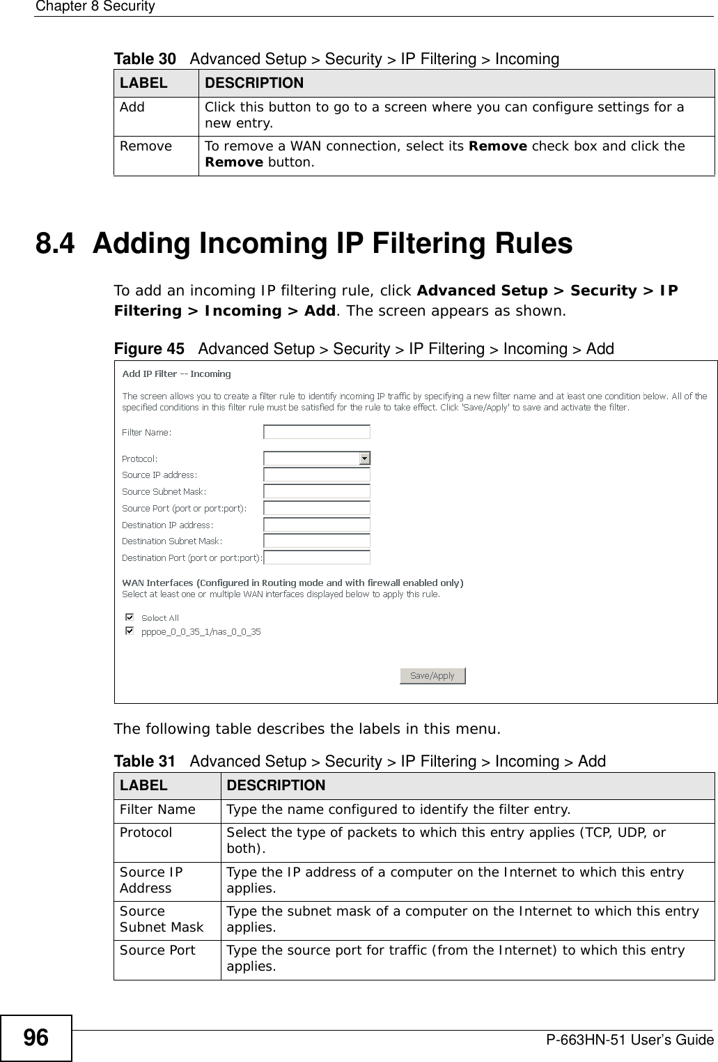 Chapter 8 SecurityP-663HN-51 User’s Guide968.4  Adding Incoming IP Filtering Rules To add an incoming IP filtering rule, click Advanced Setup &gt; Security &gt; IP Filtering &gt; Incoming &gt; Add. The screen appears as shown.Figure 45   Advanced Setup &gt; Security &gt; IP Filtering &gt; Incoming &gt; AddThe following table describes the labels in this menu.Add Click this button to go to a screen where you can configure settings for a new entry.Remove To remove a WAN connection, select its Remove check box and click the Remove button. Table 30   Advanced Setup &gt; Security &gt; IP Filtering &gt; IncomingLABEL DESCRIPTIONTable 31   Advanced Setup &gt; Security &gt; IP Filtering &gt; Incoming &gt; AddLABEL DESCRIPTIONFilter Name Type the name configured to identify the filter entry.Protocol Select the type of packets to which this entry applies (TCP, UDP, or both).Source IP Address  Type the IP address of a computer on the Internet to which this entry applies.Source Subnet Mask Type the subnet mask of a computer on the Internet to which this entry applies.Source Port Type the source port for traffic (from the Internet) to which this entry applies.