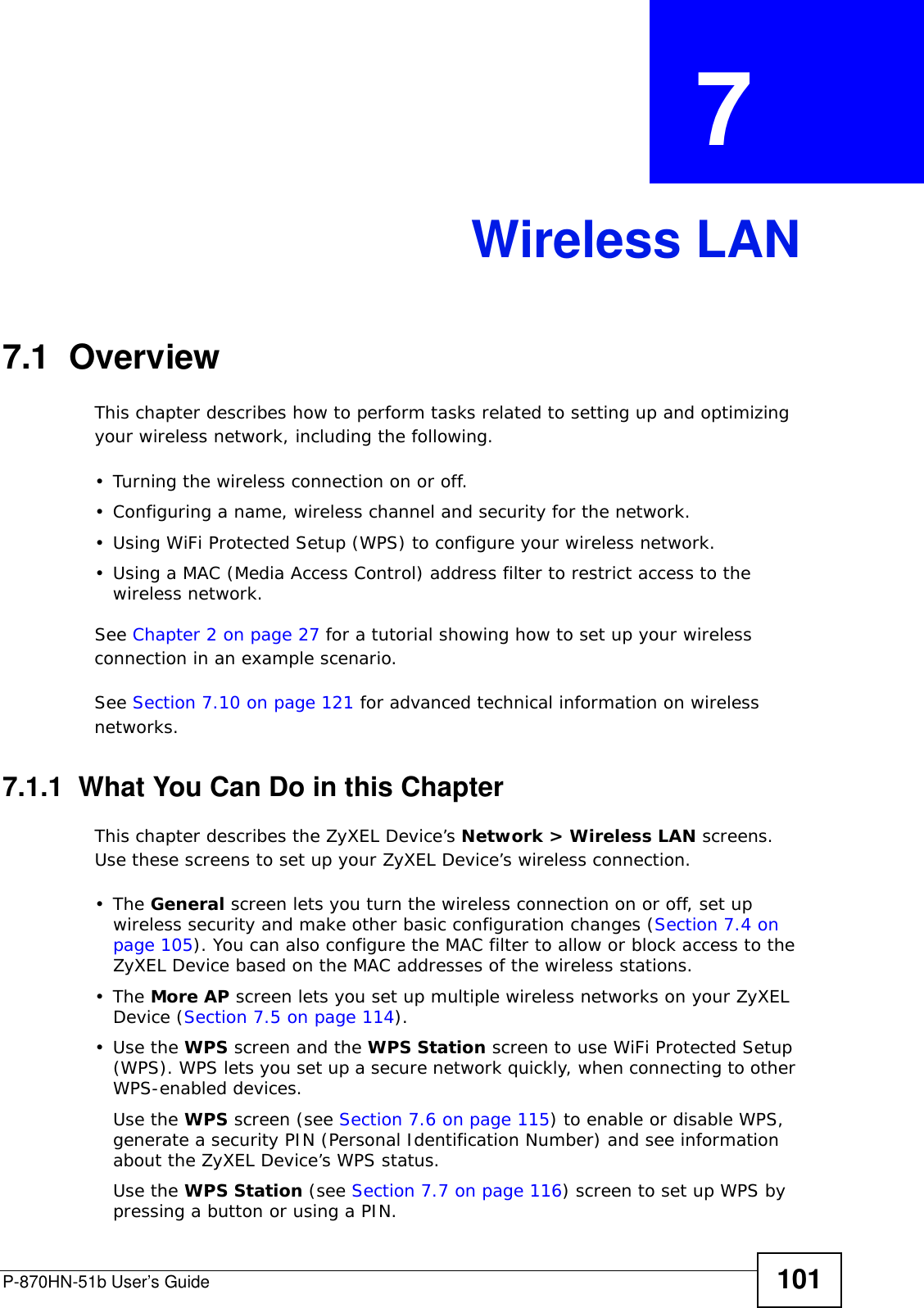 P-870HN-51b User’s Guide 101CHAPTER  7 Wireless LAN7.1  Overview This chapter describes how to perform tasks related to setting up and optimizing your wireless network, including the following.• Turning the wireless connection on or off.• Configuring a name, wireless channel and security for the network.• Using WiFi Protected Setup (WPS) to configure your wireless network.• Using a MAC (Media Access Control) address filter to restrict access to the wireless network.See Chapter 2 on page 27 for a tutorial showing how to set up your wireless connection in an example scenario.See Section 7.10 on page 121 for advanced technical information on wireless networks.7.1.1  What You Can Do in this ChapterThis chapter describes the ZyXEL Device’s Network &gt; Wireless LAN screens. Use these screens to set up your ZyXEL Device’s wireless connection.•The General screen lets you turn the wireless connection on or off, set up wireless security and make other basic configuration changes (Section 7.4 on page 105). You can also configure the MAC filter to allow or block access to the ZyXEL Device based on the MAC addresses of the wireless stations.•The More AP screen lets you set up multiple wireless networks on your ZyXEL Device (Section 7.5 on page 114).•Use the WPS screen and the WPS Station screen to use WiFi Protected Setup (WPS). WPS lets you set up a secure network quickly, when connecting to other WPS-enabled devices. Use the WPS screen (see Section 7.6 on page 115) to enable or disable WPS, generate a security PIN (Personal Identification Number) and see information about the ZyXEL Device’s WPS status.Use the WPS Station (see Section 7.7 on page 116) screen to set up WPS by pressing a button or using a PIN.