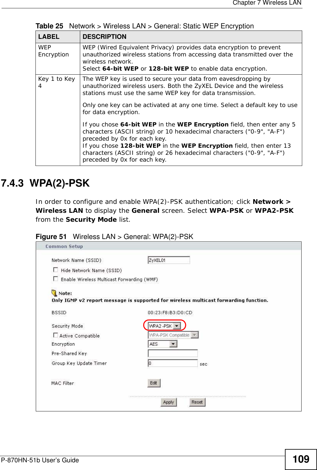  Chapter 7 Wireless LANP-870HN-51b User’s Guide 1097.4.3  WPA(2)-PSK In order to configure and enable WPA(2)-PSK authentication; click Network &gt; Wireless LAN to display the General screen. Select WPA-PSK or WPA2-PSK from the Security Mode list.Figure 51   Wireless LAN &gt; General: WPA(2)-PSKWEP Encryption WEP (Wired Equivalent Privacy) provides data encryption to prevent unauthorized wireless stations from accessing data transmitted over the wireless network. Select 64-bit WEP or 128-bit WEP to enable data encryption.  Key 1 to Key 4The WEP key is used to secure your data from eavesdropping by unauthorized wireless users. Both the ZyXEL Device and the wireless stations must use the same WEP key for data transmission.Only one key can be activated at any one time. Select a default key to use for data encryption.If you chose 64-bit WEP in the WEP Encryption field, then enter any 5 characters (ASCII string) or 10 hexadecimal characters (&quot;0-9&quot;, &quot;A-F&quot;) preceded by 0x for each key.If you chose 128-bit WEP in the WEP Encryption field, then enter 13 characters (ASCII string) or 26 hexadecimal characters (&quot;0-9&quot;, &quot;A-F&quot;) preceded by 0x for each key.Table 25   Network &gt; Wireless LAN &gt; General: Static WEP EncryptionLABEL DESCRIPTION