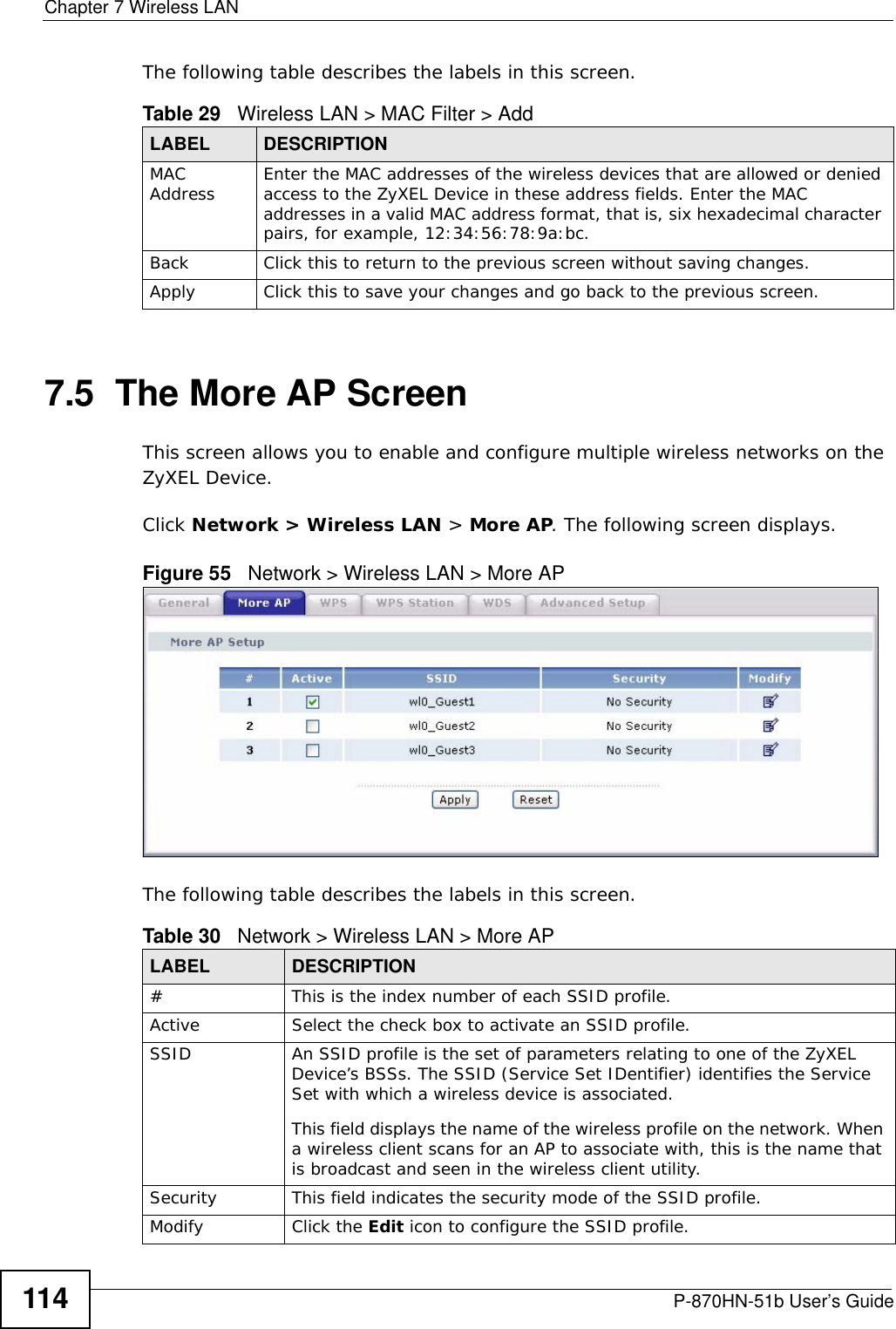Chapter 7 Wireless LANP-870HN-51b User’s Guide114The following table describes the labels in this screen.7.5  The More AP Screen This screen allows you to enable and configure multiple wireless networks on the ZyXEL Device.Click Network &gt; Wireless LAN &gt; More AP. The following screen displays.Figure 55   Network &gt; Wireless LAN &gt; More APThe following table describes the labels in this screen.Table 29   Wireless LAN &gt; MAC Filter &gt; AddLABEL DESCRIPTIONMAC Address Enter the MAC addresses of the wireless devices that are allowed or denied access to the ZyXEL Device in these address fields. Enter the MAC addresses in a valid MAC address format, that is, six hexadecimal character pairs, for example, 12:34:56:78:9a:bc.Back Click this to return to the previous screen without saving changes.Apply Click this to save your changes and go back to the previous screen.Table 30   Network &gt; Wireless LAN &gt; More APLABEL DESCRIPTION# This is the index number of each SSID profile. Active Select the check box to activate an SSID profile.SSID An SSID profile is the set of parameters relating to one of the ZyXEL Device’s BSSs. The SSID (Service Set IDentifier) identifies the Service Set with which a wireless device is associated. This field displays the name of the wireless profile on the network. When a wireless client scans for an AP to associate with, this is the name that is broadcast and seen in the wireless client utility.Security This field indicates the security mode of the SSID profile.Modify Click the Edit icon to configure the SSID profile.