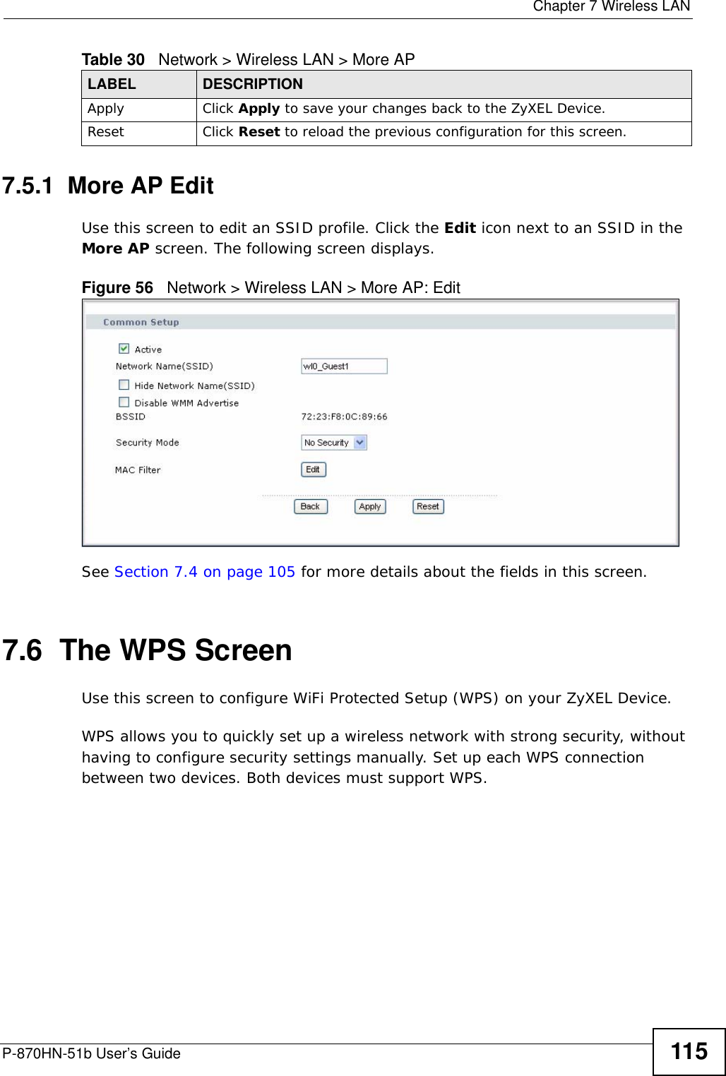  Chapter 7 Wireless LANP-870HN-51b User’s Guide 1157.5.1  More AP EditUse this screen to edit an SSID profile. Click the Edit icon next to an SSID in the More AP screen. The following screen displays.Figure 56   Network &gt; Wireless LAN &gt; More AP: EditSee Section 7.4 on page 105 for more details about the fields in this screen.7.6  The WPS Screen Use this screen to configure WiFi Protected Setup (WPS) on your ZyXEL Device.WPS allows you to quickly set up a wireless network with strong security, without having to configure security settings manually. Set up each WPS connection between two devices. Both devices must support WPS. Apply Click Apply to save your changes back to the ZyXEL Device.Reset Click Reset to reload the previous configuration for this screen.Table 30   Network &gt; Wireless LAN &gt; More APLABEL DESCRIPTION