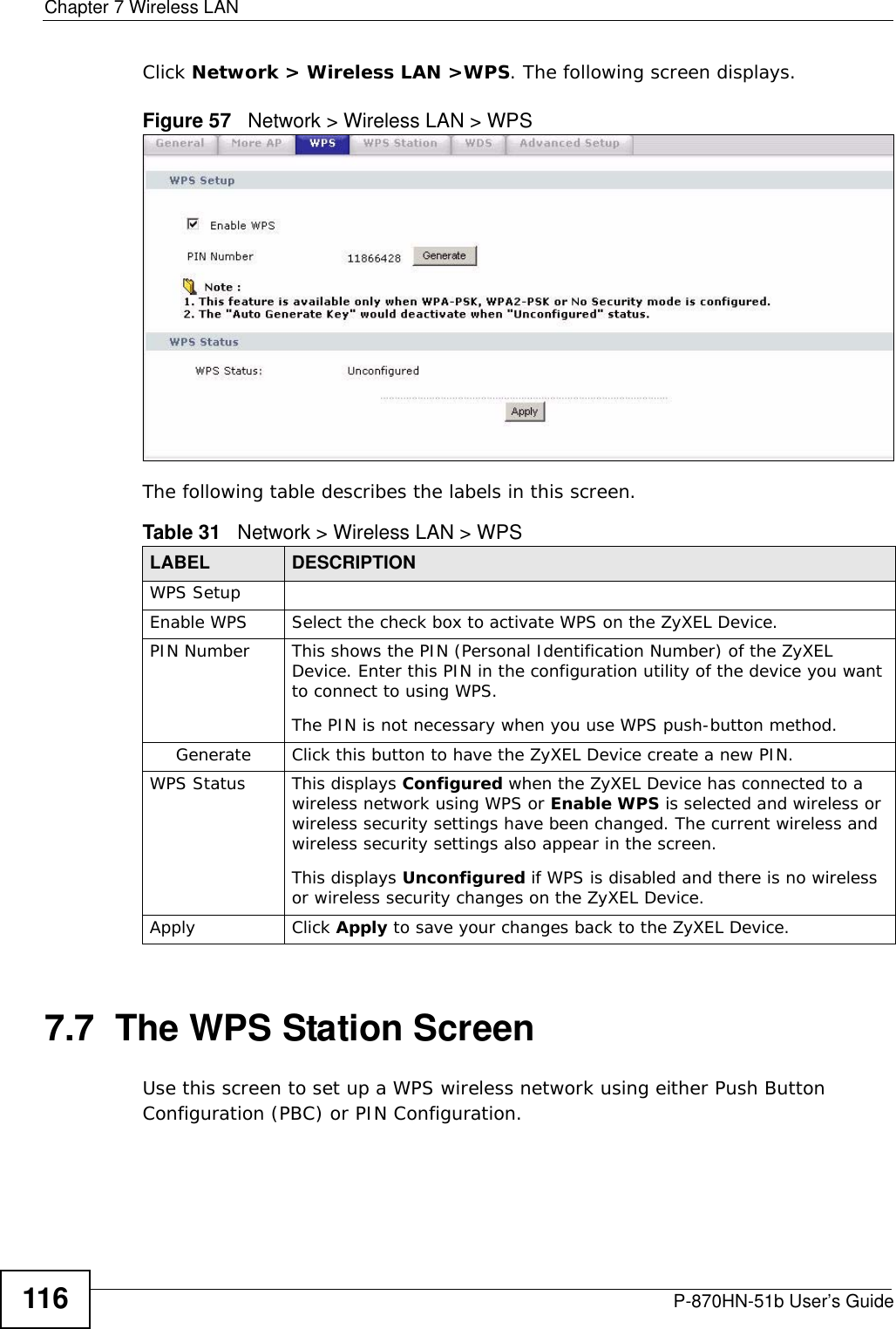 Chapter 7 Wireless LANP-870HN-51b User’s Guide116Click Network &gt; Wireless LAN &gt;WPS. The following screen displays.Figure 57   Network &gt; Wireless LAN &gt; WPSThe following table describes the labels in this screen.7.7  The WPS Station Screen Use this screen to set up a WPS wireless network using either Push Button Configuration (PBC) or PIN Configuration.Table 31   Network &gt; Wireless LAN &gt; WPSLABEL DESCRIPTIONWPS SetupEnable WPS Select the check box to activate WPS on the ZyXEL Device.PIN Number This shows the PIN (Personal Identification Number) of the ZyXEL Device. Enter this PIN in the configuration utility of the device you want to connect to using WPS.The PIN is not necessary when you use WPS push-button method.Generate Click this button to have the ZyXEL Device create a new PIN. WPS Status This displays Configured when the ZyXEL Device has connected to a wireless network using WPS or Enable WPS is selected and wireless or wireless security settings have been changed. The current wireless and wireless security settings also appear in the screen.This displays Unconfigured if WPS is disabled and there is no wireless or wireless security changes on the ZyXEL Device.Apply Click Apply to save your changes back to the ZyXEL Device.
