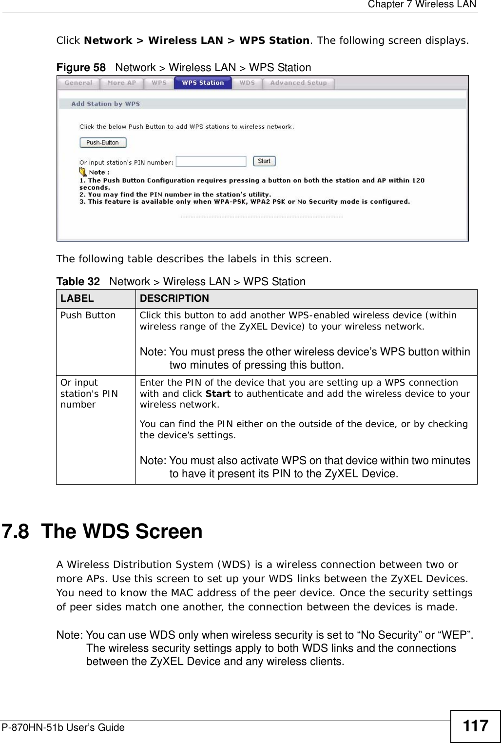  Chapter 7 Wireless LANP-870HN-51b User’s Guide 117Click Network &gt; Wireless LAN &gt; WPS Station. The following screen displays.Figure 58   Network &gt; Wireless LAN &gt; WPS StationThe following table describes the labels in this screen.7.8  The WDS Screen A Wireless Distribution System (WDS) is a wireless connection between two or more APs. Use this screen to set up your WDS links between the ZyXEL Devices. You need to know the MAC address of the peer device. Once the security settings of peer sides match one another, the connection between the devices is made. Note: You can use WDS only when wireless security is set to “No Security” or “WEP”. The wireless security settings apply to both WDS links and the connections between the ZyXEL Device and any wireless clients.Table 32   Network &gt; Wireless LAN &gt; WPS StationLABEL DESCRIPTIONPush Button Click this button to add another WPS-enabled wireless device (within wireless range of the ZyXEL Device) to your wireless network.Note: You must press the other wireless device’s WPS button within two minutes of pressing this button.Or input station&apos;s PIN numberEnter the PIN of the device that you are setting up a WPS connection with and click Start to authenticate and add the wireless device to your wireless network.You can find the PIN either on the outside of the device, or by checking the device’s settings.Note: You must also activate WPS on that device within two minutes to have it present its PIN to the ZyXEL Device.