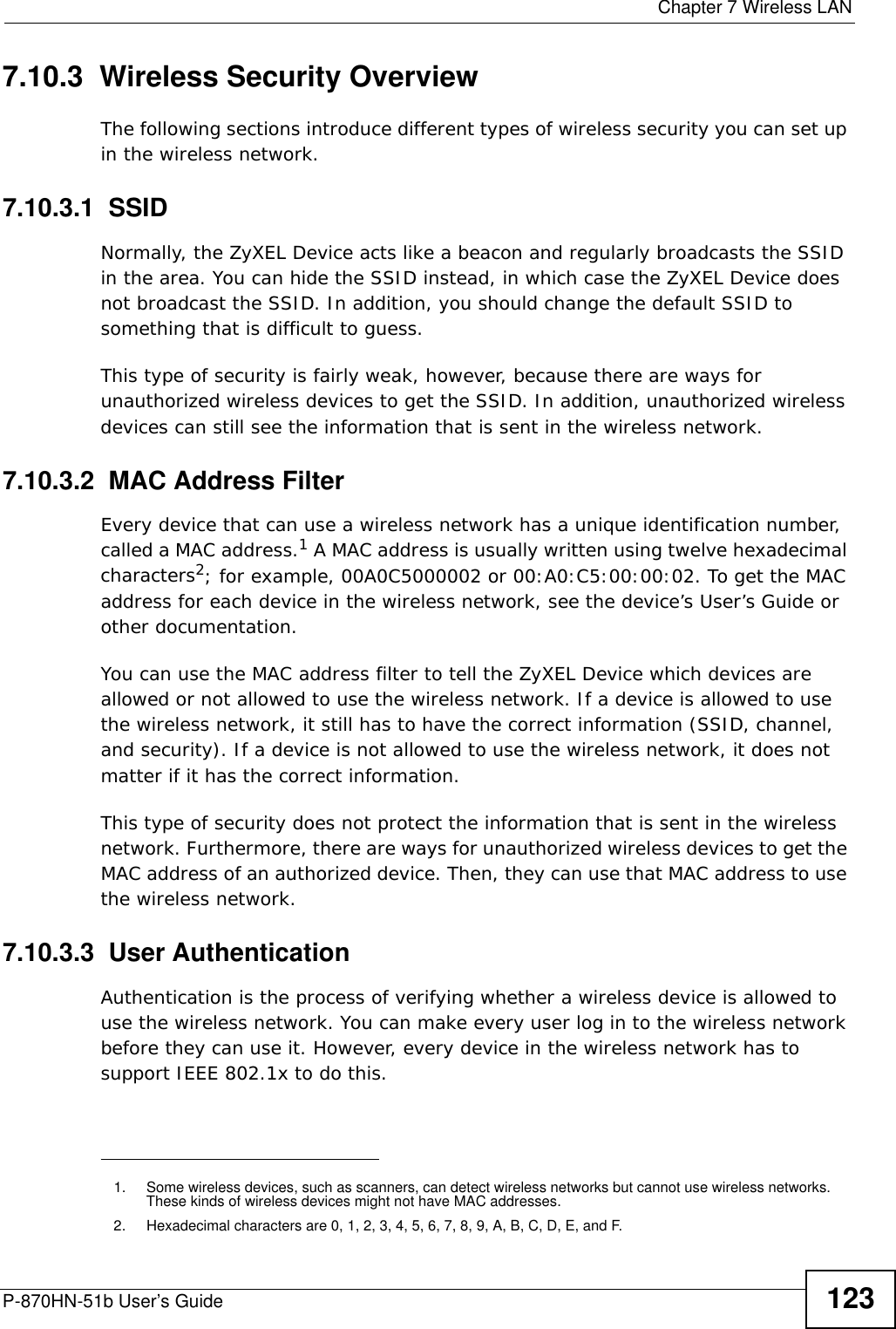  Chapter 7 Wireless LANP-870HN-51b User’s Guide 1237.10.3  Wireless Security OverviewThe following sections introduce different types of wireless security you can set up in the wireless network.7.10.3.1  SSIDNormally, the ZyXEL Device acts like a beacon and regularly broadcasts the SSID in the area. You can hide the SSID instead, in which case the ZyXEL Device does not broadcast the SSID. In addition, you should change the default SSID to something that is difficult to guess.This type of security is fairly weak, however, because there are ways for unauthorized wireless devices to get the SSID. In addition, unauthorized wireless devices can still see the information that is sent in the wireless network.7.10.3.2  MAC Address FilterEvery device that can use a wireless network has a unique identification number, called a MAC address.1 A MAC address is usually written using twelve hexadecimal characters2; for example, 00A0C5000002 or 00:A0:C5:00:00:02. To get the MAC address for each device in the wireless network, see the device’s User’s Guide or other documentation.You can use the MAC address filter to tell the ZyXEL Device which devices are allowed or not allowed to use the wireless network. If a device is allowed to use the wireless network, it still has to have the correct information (SSID, channel, and security). If a device is not allowed to use the wireless network, it does not matter if it has the correct information.This type of security does not protect the information that is sent in the wireless network. Furthermore, there are ways for unauthorized wireless devices to get the MAC address of an authorized device. Then, they can use that MAC address to use the wireless network.7.10.3.3  User AuthenticationAuthentication is the process of verifying whether a wireless device is allowed to use the wireless network. You can make every user log in to the wireless network before they can use it. However, every device in the wireless network has to support IEEE 802.1x to do this.1. Some wireless devices, such as scanners, can detect wireless networks but cannot use wireless networks. These kinds of wireless devices might not have MAC addresses.2. Hexadecimal characters are 0, 1, 2, 3, 4, 5, 6, 7, 8, 9, A, B, C, D, E, and F.