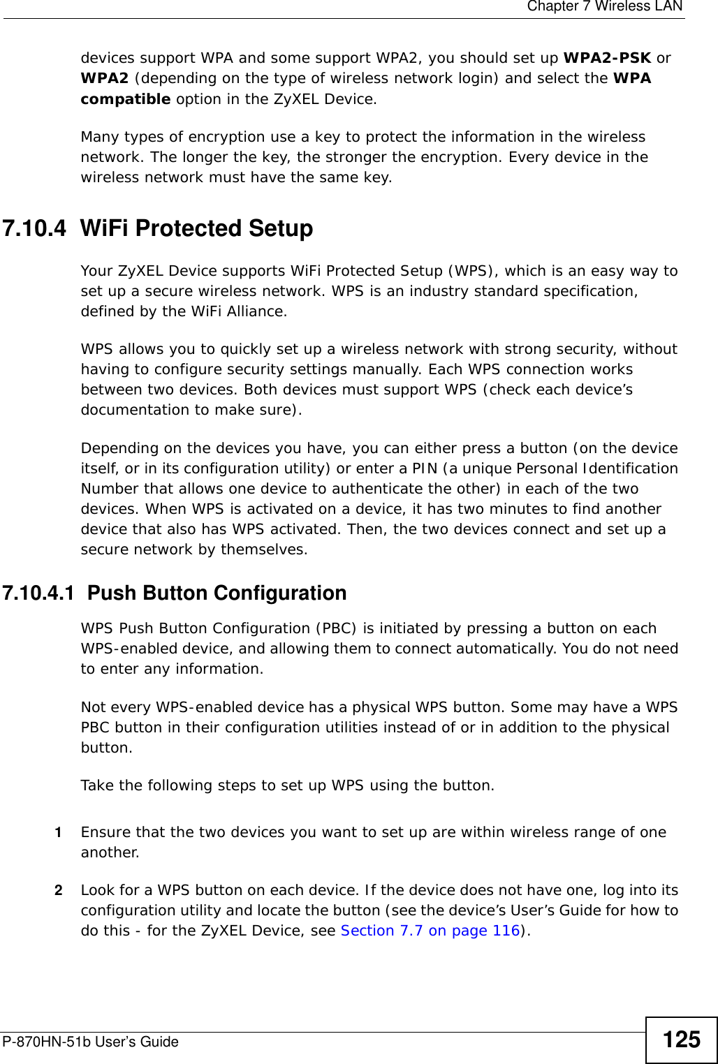  Chapter 7 Wireless LANP-870HN-51b User’s Guide 125devices support WPA and some support WPA2, you should set up WPA2-PSK or WPA2 (depending on the type of wireless network login) and select the WPA compatible option in the ZyXEL Device.Many types of encryption use a key to protect the information in the wireless network. The longer the key, the stronger the encryption. Every device in the wireless network must have the same key.7.10.4  WiFi Protected SetupYour ZyXEL Device supports WiFi Protected Setup (WPS), which is an easy way to set up a secure wireless network. WPS is an industry standard specification, defined by the WiFi Alliance.WPS allows you to quickly set up a wireless network with strong security, without having to configure security settings manually. Each WPS connection works between two devices. Both devices must support WPS (check each device’s documentation to make sure). Depending on the devices you have, you can either press a button (on the device itself, or in its configuration utility) or enter a PIN (a unique Personal Identification Number that allows one device to authenticate the other) in each of the two devices. When WPS is activated on a device, it has two minutes to find another device that also has WPS activated. Then, the two devices connect and set up a secure network by themselves.7.10.4.1  Push Button ConfigurationWPS Push Button Configuration (PBC) is initiated by pressing a button on each WPS-enabled device, and allowing them to connect automatically. You do not need to enter any information. Not every WPS-enabled device has a physical WPS button. Some may have a WPS PBC button in their configuration utilities instead of or in addition to the physical button.Take the following steps to set up WPS using the button.1Ensure that the two devices you want to set up are within wireless range of one another. 2Look for a WPS button on each device. If the device does not have one, log into its configuration utility and locate the button (see the device’s User’s Guide for how to do this - for the ZyXEL Device, see Section 7.7 on page 116).