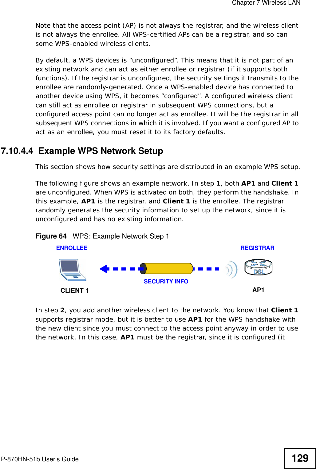  Chapter 7 Wireless LANP-870HN-51b User’s Guide 129Note that the access point (AP) is not always the registrar, and the wireless client is not always the enrollee. All WPS-certified APs can be a registrar, and so can some WPS-enabled wireless clients.By default, a WPS devices is “unconfigured”. This means that it is not part of an existing network and can act as either enrollee or registrar (if it supports both functions). If the registrar is unconfigured, the security settings it transmits to the enrollee are randomly-generated. Once a WPS-enabled device has connected to another device using WPS, it becomes “configured”. A configured wireless client can still act as enrollee or registrar in subsequent WPS connections, but a configured access point can no longer act as enrollee. It will be the registrar in all subsequent WPS connections in which it is involved. If you want a configured AP to act as an enrollee, you must reset it to its factory defaults.7.10.4.4  Example WPS Network SetupThis section shows how security settings are distributed in an example WPS setup.The following figure shows an example network. In step 1, both AP1 and Client 1 are unconfigured. When WPS is activated on both, they perform the handshake. In this example, AP1 is the registrar, and Client 1 is the enrollee. The registrar randomly generates the security information to set up the network, since it is unconfigured and has no existing information.Figure 64   WPS: Example Network Step 1In step 2, you add another wireless client to the network. You know that Client 1 supports registrar mode, but it is better to use AP1 for the WPS handshake with the new client since you must connect to the access point anyway in order to use the network. In this case, AP1 must be the registrar, since it is configured (it REGISTRARENROLLEESECURITY INFOCLIENT 1 AP1