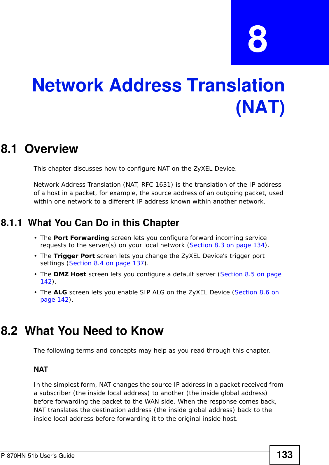 P-870HN-51b User’s Guide 133CHAPTER  8 Network Address Translation(NAT)8.1  Overview This chapter discusses how to configure NAT on the ZyXEL Device.Network Address Translation (NAT, RFC 1631) is the translation of the IP address of a host in a packet, for example, the source address of an outgoing packet, used within one network to a different IP address known within another network. 8.1.1  What You Can Do in this Chapter•The Port Forwarding screen lets you configure forward incoming service requests to the server(s) on your local network (Section 8.3 on page 134).•The Trigger Port screen lets you change the ZyXEL Device&apos;s trigger port settings (Section 8.4 on page 137).•The DMZ Host screen lets you configure a default server (Section 8.5 on page 142).•The ALG screen lets you enable SIP ALG on the ZyXEL Device (Section 8.6 on page 142).8.2  What You Need to KnowThe following terms and concepts may help as you read through this chapter.NATIn the simplest form, NAT changes the source IP address in a packet received from a subscriber (the inside local address) to another (the inside global address) before forwarding the packet to the WAN side. When the response comes back, NAT translates the destination address (the inside global address) back to the inside local address before forwarding it to the original inside host.