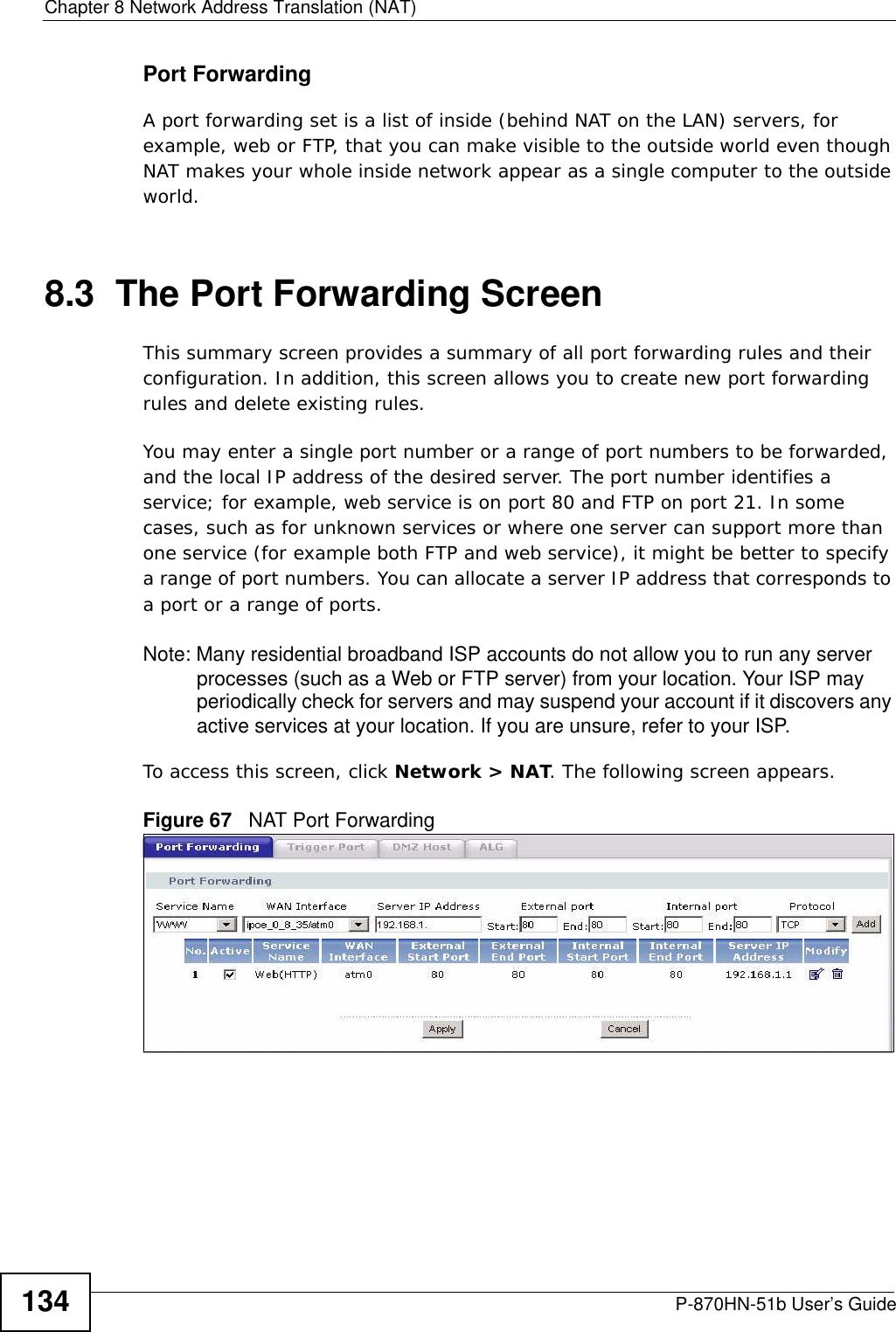 Chapter 8 Network Address Translation (NAT)P-870HN-51b User’s Guide134Port ForwardingA port forwarding set is a list of inside (behind NAT on the LAN) servers, for example, web or FTP, that you can make visible to the outside world even though NAT makes your whole inside network appear as a single computer to the outside world.8.3  The Port Forwarding ScreenThis summary screen provides a summary of all port forwarding rules and their configuration. In addition, this screen allows you to create new port forwarding rules and delete existing rules.You may enter a single port number or a range of port numbers to be forwarded, and the local IP address of the desired server. The port number identifies a service; for example, web service is on port 80 and FTP on port 21. In some cases, such as for unknown services or where one server can support more than one service (for example both FTP and web service), it might be better to specify a range of port numbers. You can allocate a server IP address that corresponds to a port or a range of ports.Note: Many residential broadband ISP accounts do not allow you to run any server processes (such as a Web or FTP server) from your location. Your ISP may periodically check for servers and may suspend your account if it discovers any active services at your location. If you are unsure, refer to your ISP.To access this screen, click Network &gt; NAT. The following screen appears.Figure 67   NAT Port Forwarding 