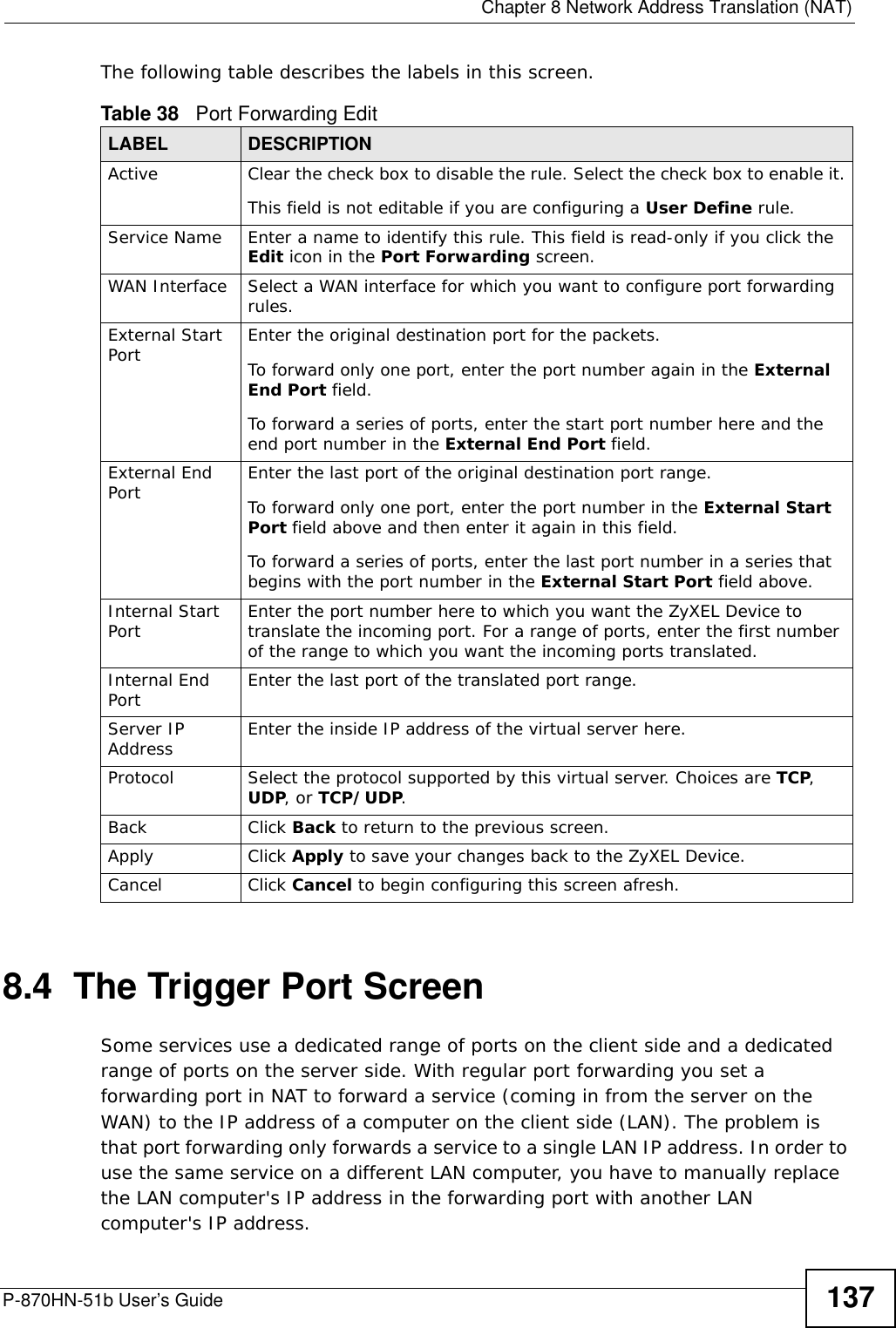  Chapter 8 Network Address Translation (NAT)P-870HN-51b User’s Guide 137The following table describes the labels in this screen. 8.4  The Trigger Port ScreenSome services use a dedicated range of ports on the client side and a dedicated range of ports on the server side. With regular port forwarding you set a forwarding port in NAT to forward a service (coming in from the server on the WAN) to the IP address of a computer on the client side (LAN). The problem is that port forwarding only forwards a service to a single LAN IP address. In order to use the same service on a different LAN computer, you have to manually replace the LAN computer&apos;s IP address in the forwarding port with another LAN computer&apos;s IP address. Table 38   Port Forwarding EditLABEL DESCRIPTIONActive Clear the check box to disable the rule. Select the check box to enable it.This field is not editable if you are configuring a User Define rule.Service Name Enter a name to identify this rule. This field is read-only if you click the Edit icon in the Port Forwarding screen.WAN Interface Select a WAN interface for which you want to configure port forwarding rules.External Start Port Enter the original destination port for the packets.To forward only one port, enter the port number again in the External End Port field. To forward a series of ports, enter the start port number here and the end port number in the External End Port field.External End Port  Enter the last port of the original destination port range. To forward only one port, enter the port number in the External Start Port field above and then enter it again in this field. To forward a series of ports, enter the last port number in a series that begins with the port number in the External Start Port field above.Internal Start Port Enter the port number here to which you want the ZyXEL Device to translate the incoming port. For a range of ports, enter the first number of the range to which you want the incoming ports translated.Internal End Port  Enter the last port of the translated port range.Server IP Address Enter the inside IP address of the virtual server here.Protocol Select the protocol supported by this virtual server. Choices are TCP, UDP, or TCP/UDP.Back Click Back to return to the previous screen.Apply Click Apply to save your changes back to the ZyXEL Device.Cancel Click Cancel to begin configuring this screen afresh.