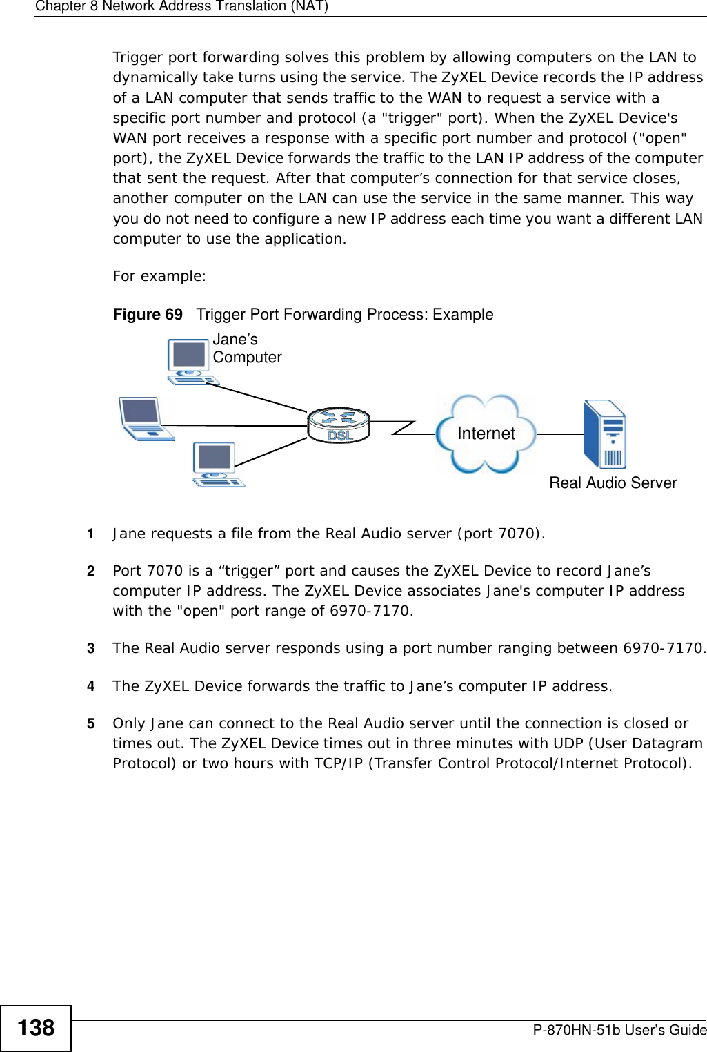 Chapter 8 Network Address Translation (NAT)P-870HN-51b User’s Guide138Trigger port forwarding solves this problem by allowing computers on the LAN to dynamically take turns using the service. The ZyXEL Device records the IP address of a LAN computer that sends traffic to the WAN to request a service with a specific port number and protocol (a &quot;trigger&quot; port). When the ZyXEL Device&apos;s WAN port receives a response with a specific port number and protocol (&quot;open&quot; port), the ZyXEL Device forwards the traffic to the LAN IP address of the computer that sent the request. After that computer’s connection for that service closes, another computer on the LAN can use the service in the same manner. This way you do not need to configure a new IP address each time you want a different LAN computer to use the application.For example:Figure 69   Trigger Port Forwarding Process: Example1Jane requests a file from the Real Audio server (port 7070).2Port 7070 is a “trigger” port and causes the ZyXEL Device to record Jane’s computer IP address. The ZyXEL Device associates Jane&apos;s computer IP address with the &quot;open&quot; port range of 6970-7170.3The Real Audio server responds using a port number ranging between 6970-7170.4The ZyXEL Device forwards the traffic to Jane’s computer IP address. 5Only Jane can connect to the Real Audio server until the connection is closed or times out. The ZyXEL Device times out in three minutes with UDP (User Datagram Protocol) or two hours with TCP/IP (Transfer Control Protocol/Internet Protocol). Jane’sComputerInternetReal Audio Server
