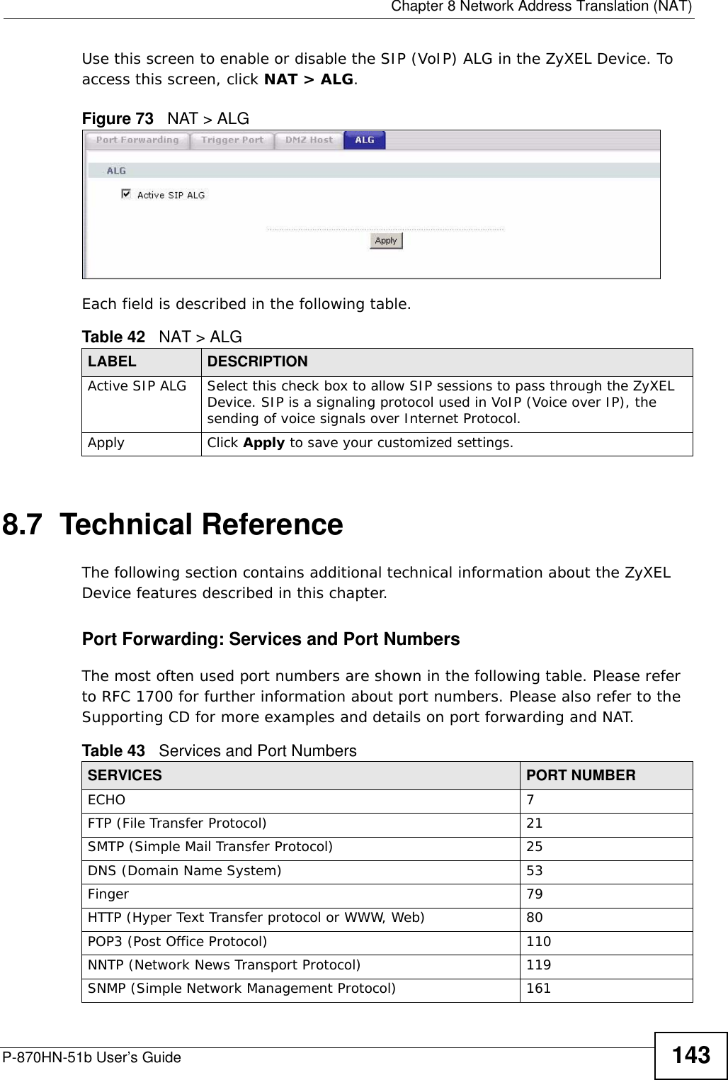  Chapter 8 Network Address Translation (NAT)P-870HN-51b User’s Guide 143Use this screen to enable or disable the SIP (VoIP) ALG in the ZyXEL Device. To access this screen, click NAT &gt; ALG.Figure 73   NAT &gt; ALGEach field is described in the following table.8.7  Technical ReferenceThe following section contains additional technical information about the ZyXEL Device features described in this chapter.Port Forwarding: Services and Port NumbersThe most often used port numbers are shown in the following table. Please refer to RFC 1700 for further information about port numbers. Please also refer to the Supporting CD for more examples and details on port forwarding and NAT.Table 42   NAT &gt; ALGLABEL DESCRIPTIONActive SIP ALG Select this check box to allow SIP sessions to pass through the ZyXEL Device. SIP is a signaling protocol used in VoIP (Voice over IP), the sending of voice signals over Internet Protocol.Apply Click Apply to save your customized settings.Table 43   Services and Port NumbersSERVICES PORT NUMBERECHO 7FTP (File Transfer Protocol) 21SMTP (Simple Mail Transfer Protocol) 25DNS (Domain Name System) 53Finger 79HTTP (Hyper Text Transfer protocol or WWW, Web) 80POP3 (Post Office Protocol) 110NNTP (Network News Transport Protocol) 119SNMP (Simple Network Management Protocol) 161