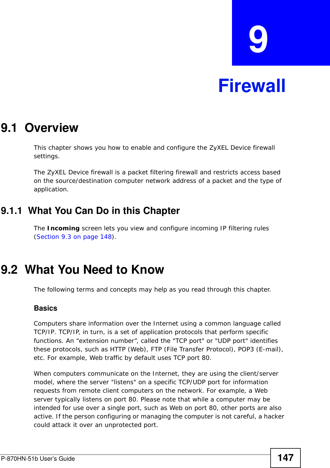 P-870HN-51b User’s Guide 147CHAPTER  9 Firewall9.1  Overview This chapter shows you how to enable and configure the ZyXEL Device firewall settings.The ZyXEL Device firewall is a packet filtering firewall and restricts access based on the source/destination computer network address of a packet and the type of application. 9.1.1  What You Can Do in this ChapterThe Incoming screen lets you view and configure incoming IP filtering rules (Section 9.3 on page 148).9.2  What You Need to KnowThe following terms and concepts may help as you read through this chapter.BasicsComputers share information over the Internet using a common language called TCP/IP. TCP/IP, in turn, is a set of application protocols that perform specific functions. An “extension number”, called the &quot;TCP port&quot; or &quot;UDP port&quot; identifies these protocols, such as HTTP (Web), FTP (File Transfer Protocol), POP3 (E-mail), etc. For example, Web traffic by default uses TCP port 80. When computers communicate on the Internet, they are using the client/server model, where the server &quot;listens&quot; on a specific TCP/UDP port for information requests from remote client computers on the network. For example, a Web server typically listens on port 80. Please note that while a computer may be intended for use over a single port, such as Web on port 80, other ports are also active. If the person configuring or managing the computer is not careful, a hacker could attack it over an unprotected port. 