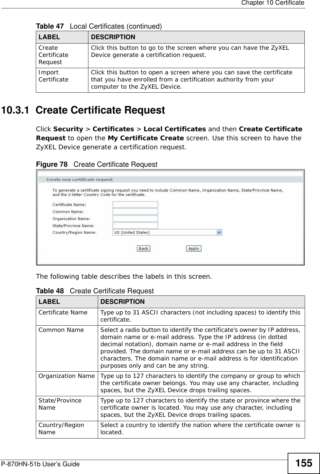  Chapter 10 CertificateP-870HN-51b User’s Guide 15510.3.1  Create Certificate Request Click Security &gt; Certificates &gt; Local Certificates and then Create Certificate Request to open the My Certificate Create screen. Use this screen to have the ZyXEL Device generate a certification request.Figure 78   Create Certificate RequestThe following table describes the labels in this screen. Create Certificate RequestClick this button to go to the screen where you can have the ZyXEL Device generate a certification request.Import Certificate Click this button to open a screen where you can save the certificate that you have enrolled from a certification authority from your computer to the ZyXEL Device.Table 47   Local Certificates (continued)LABEL DESCRIPTIONTable 48   Create Certificate RequestLABEL DESCRIPTIONCertificate Name Type up to 31 ASCII characters (not including spaces) to identify this certificate. Common Name  Select a radio button to identify the certificate’s owner by IP address, domain name or e-mail address. Type the IP address (in dotted decimal notation), domain name or e-mail address in the field provided. The domain name or e-mail address can be up to 31 ASCII characters. The domain name or e-mail address is for identification purposes only and can be any string.Organization Name Type up to 127 characters to identify the company or group to which the certificate owner belongs. You may use any character, including spaces, but the ZyXEL Device drops trailing spaces.State/Province Name Type up to 127 characters to identify the state or province where the certificate owner is located. You may use any character, including spaces, but the ZyXEL Device drops trailing spaces.Country/Region Name Select a country to identify the nation where the certificate owner is located. 