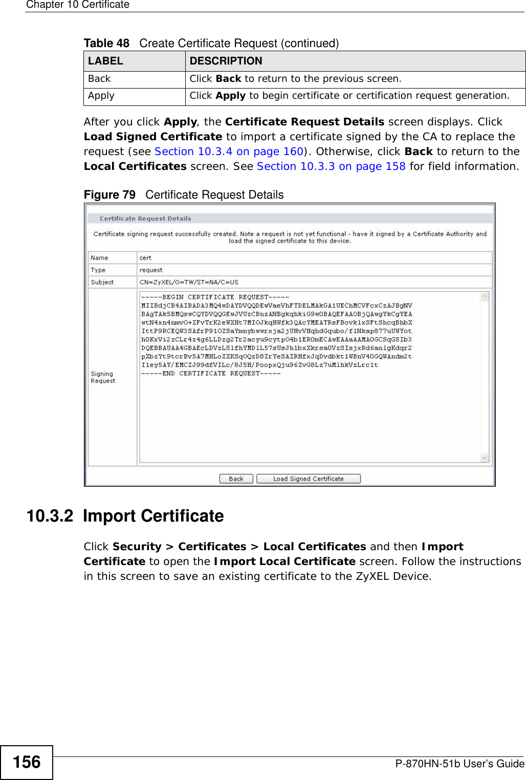 Chapter 10 CertificateP-870HN-51b User’s Guide156After you click Apply, the Certificate Request Details screen displays. Click Load Signed Certificate to import a certificate signed by the CA to replace the request (see Section 10.3.4 on page 160). Otherwise, click Back to return to the Local Certificates screen. See Section 10.3.3 on page 158 for field information.Figure 79   Certificate Request Details10.3.2  Import Certificate Click Security &gt; Certificates &gt; Local Certificates and then Import Certificate to open the Import Local Certificate screen. Follow the instructions in this screen to save an existing certificate to the ZyXEL Device. Back Click Back to return to the previous screen.Apply Click Apply to begin certificate or certification request generation.Table 48   Create Certificate Request (continued)LABEL DESCRIPTION