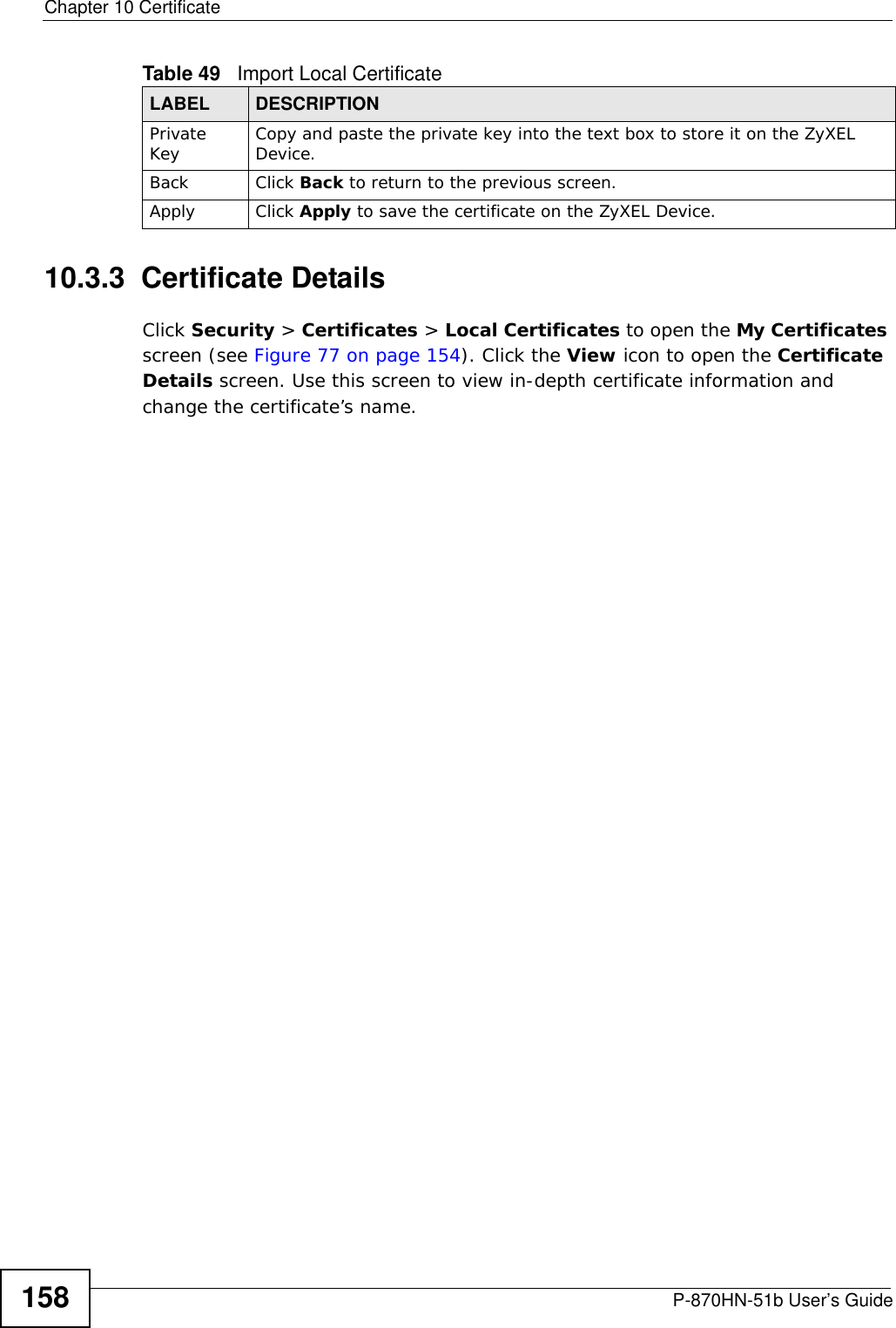 Chapter 10 CertificateP-870HN-51b User’s Guide15810.3.3  Certificate Details Click Security &gt; Certificates &gt; Local Certificates to open the My Certificates screen (see Figure 77 on page 154). Click the View icon to open the Certificate Details screen. Use this screen to view in-depth certificate information and change the certificate’s name. Private Key Copy and paste the private key into the text box to store it on the ZyXEL Device.Back Click Back to return to the previous screen.Apply Click Apply to save the certificate on the ZyXEL Device.Table 49   Import Local CertificateLABEL DESCRIPTION