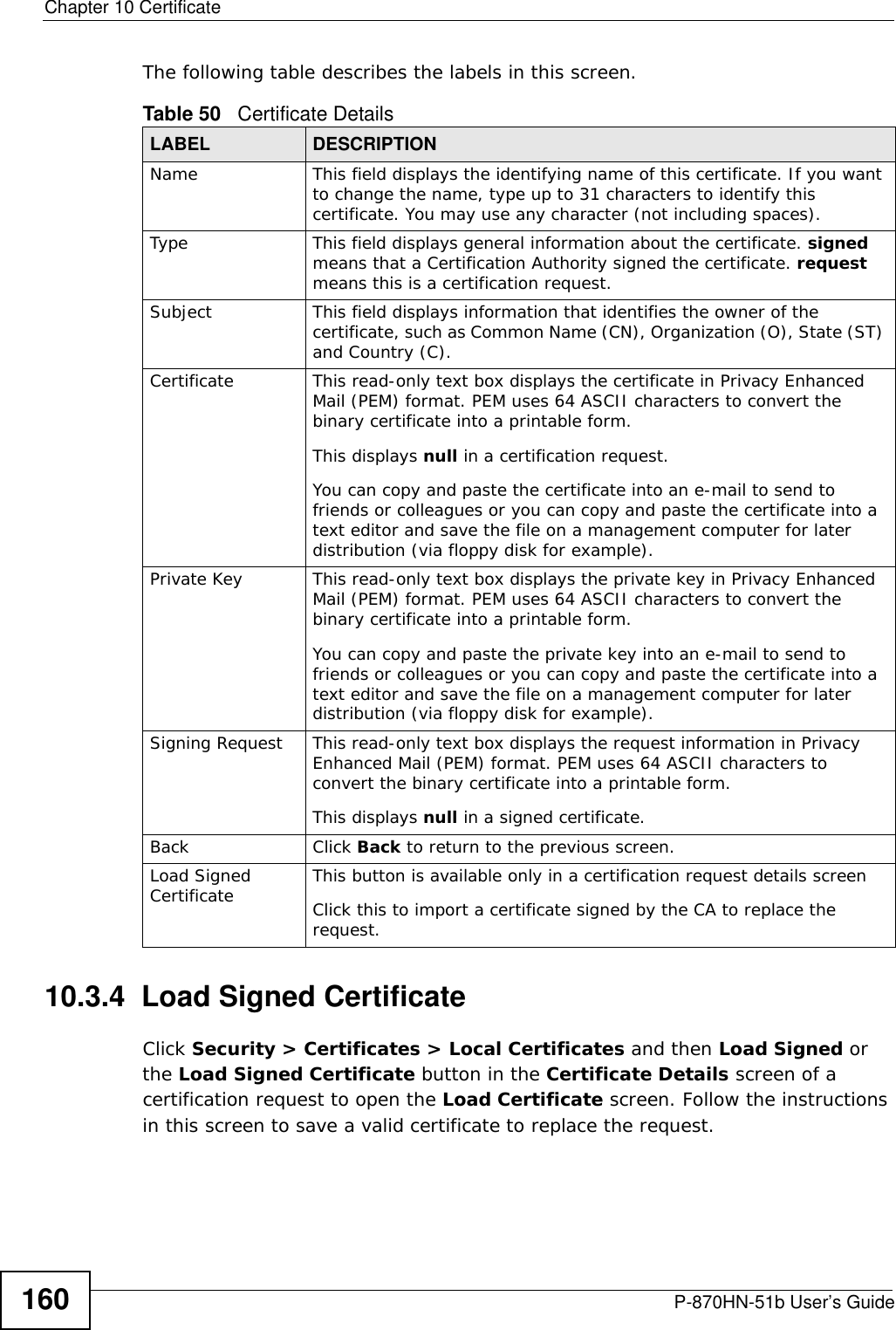 Chapter 10 CertificateP-870HN-51b User’s Guide160The following table describes the labels in this screen. 10.3.4  Load Signed CertificateClick Security &gt; Certificates &gt; Local Certificates and then Load Signed or the Load Signed Certificate button in the Certificate Details screen of a certification request to open the Load Certificate screen. Follow the instructions in this screen to save a valid certificate to replace the request.Table 50   Certificate DetailsLABEL DESCRIPTIONName This field displays the identifying name of this certificate. If you want to change the name, type up to 31 characters to identify this certificate. You may use any character (not including spaces).Type This field displays general information about the certificate. signed means that a Certification Authority signed the certificate. request means this is a certification request.  Subject This field displays information that identifies the owner of the certificate, such as Common Name (CN), Organization (O), State (ST) and Country (C).Certificate This read-only text box displays the certificate in Privacy Enhanced Mail (PEM) format. PEM uses 64 ASCII characters to convert the binary certificate into a printable form. This displays null in a certification request.You can copy and paste the certificate into an e-mail to send to friends or colleagues or you can copy and paste the certificate into a text editor and save the file on a management computer for later distribution (via floppy disk for example).Private Key This read-only text box displays the private key in Privacy Enhanced Mail (PEM) format. PEM uses 64 ASCII characters to convert the binary certificate into a printable form. You can copy and paste the private key into an e-mail to send to friends or colleagues or you can copy and paste the certificate into a text editor and save the file on a management computer for later distribution (via floppy disk for example).Signing Request This read-only text box displays the request information in Privacy Enhanced Mail (PEM) format. PEM uses 64 ASCII characters to convert the binary certificate into a printable form. This displays null in a signed certificate.Back Click Back to return to the previous screen.Load Signed Certificate This button is available only in a certification request details screenClick this to import a certificate signed by the CA to replace the request.
