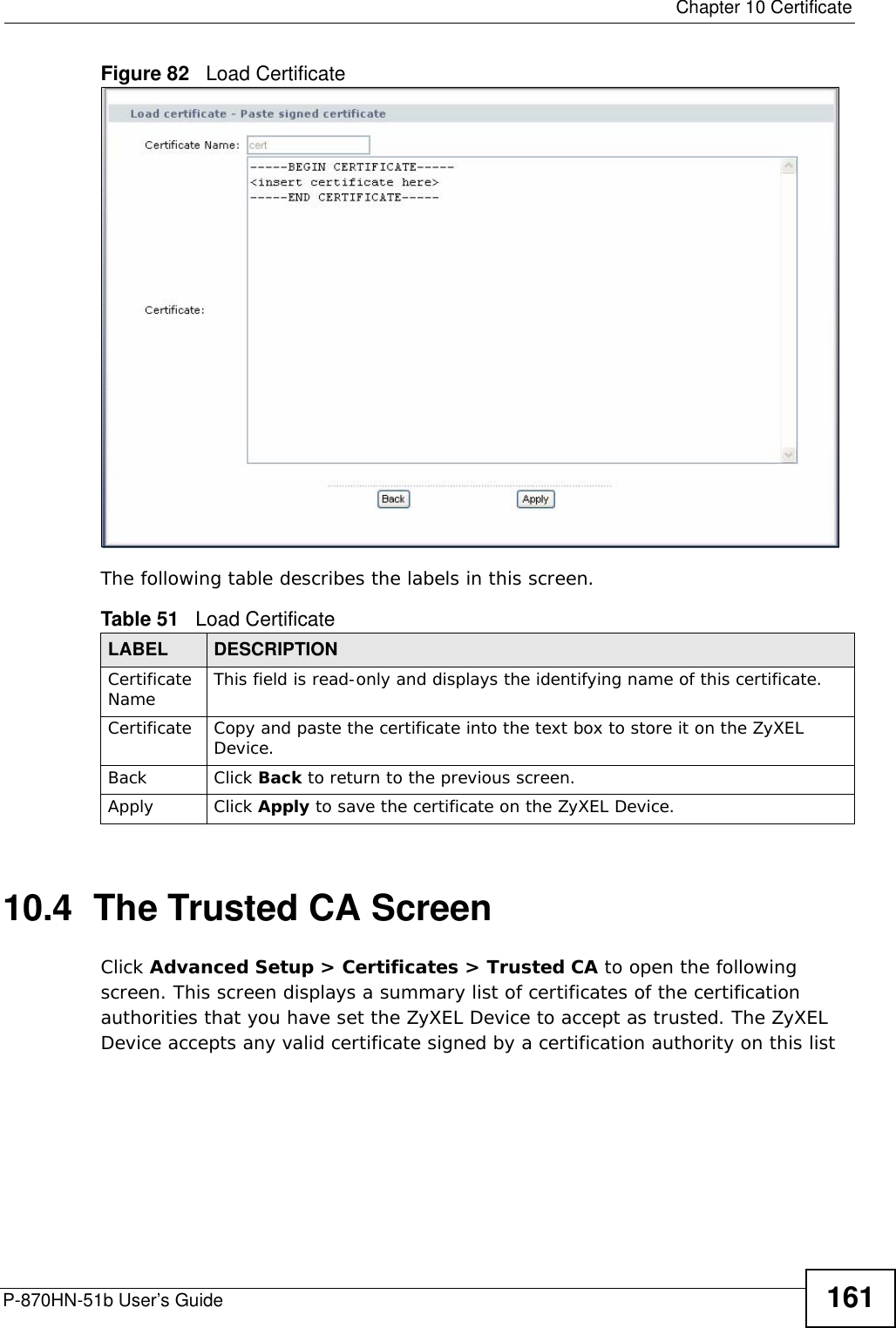  Chapter 10 CertificateP-870HN-51b User’s Guide 161Figure 82   Load Certificate The following table describes the labels in this screen. 10.4  The Trusted CA ScreenClick Advanced Setup &gt; Certificates &gt; Trusted CA to open the following screen. This screen displays a summary list of certificates of the certification authorities that you have set the ZyXEL Device to accept as trusted. The ZyXEL Device accepts any valid certificate signed by a certification authority on this list Table 51   Load CertificateLABEL DESCRIPTIONCertificate Name This field is read-only and displays the identifying name of this certificate.Certificate Copy and paste the certificate into the text box to store it on the ZyXEL Device.Back Click Back to return to the previous screen.Apply Click Apply to save the certificate on the ZyXEL Device.