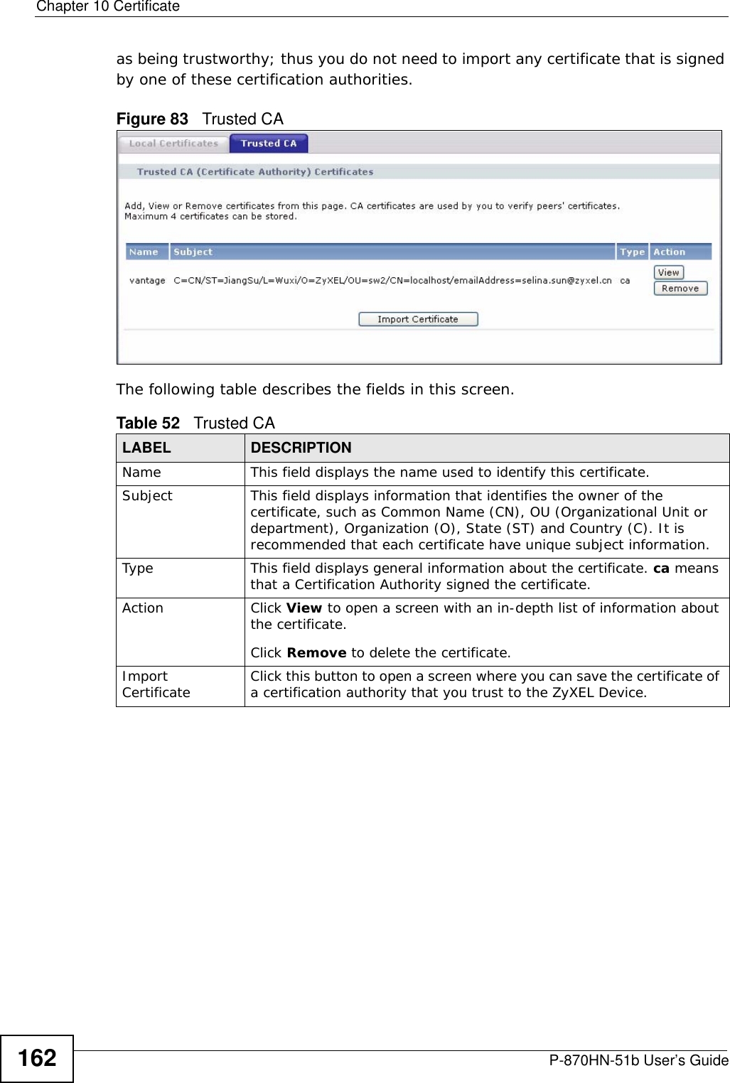 Chapter 10 CertificateP-870HN-51b User’s Guide162as being trustworthy; thus you do not need to import any certificate that is signed by one of these certification authorities. Figure 83   Trusted CA The following table describes the fields in this screen. Table 52   Trusted CALABEL DESCRIPTIONName This field displays the name used to identify this certificate. Subject This field displays information that identifies the owner of the certificate, such as Common Name (CN), OU (Organizational Unit or department), Organization (O), State (ST) and Country (C). It is recommended that each certificate have unique subject information.Type This field displays general information about the certificate. ca means that a Certification Authority signed the certificate. Action Click View to open a screen with an in-depth list of information about the certificate.Click Remove to delete the certificate.Import Certificate Click this button to open a screen where you can save the certificate of a certification authority that you trust to the ZyXEL Device.