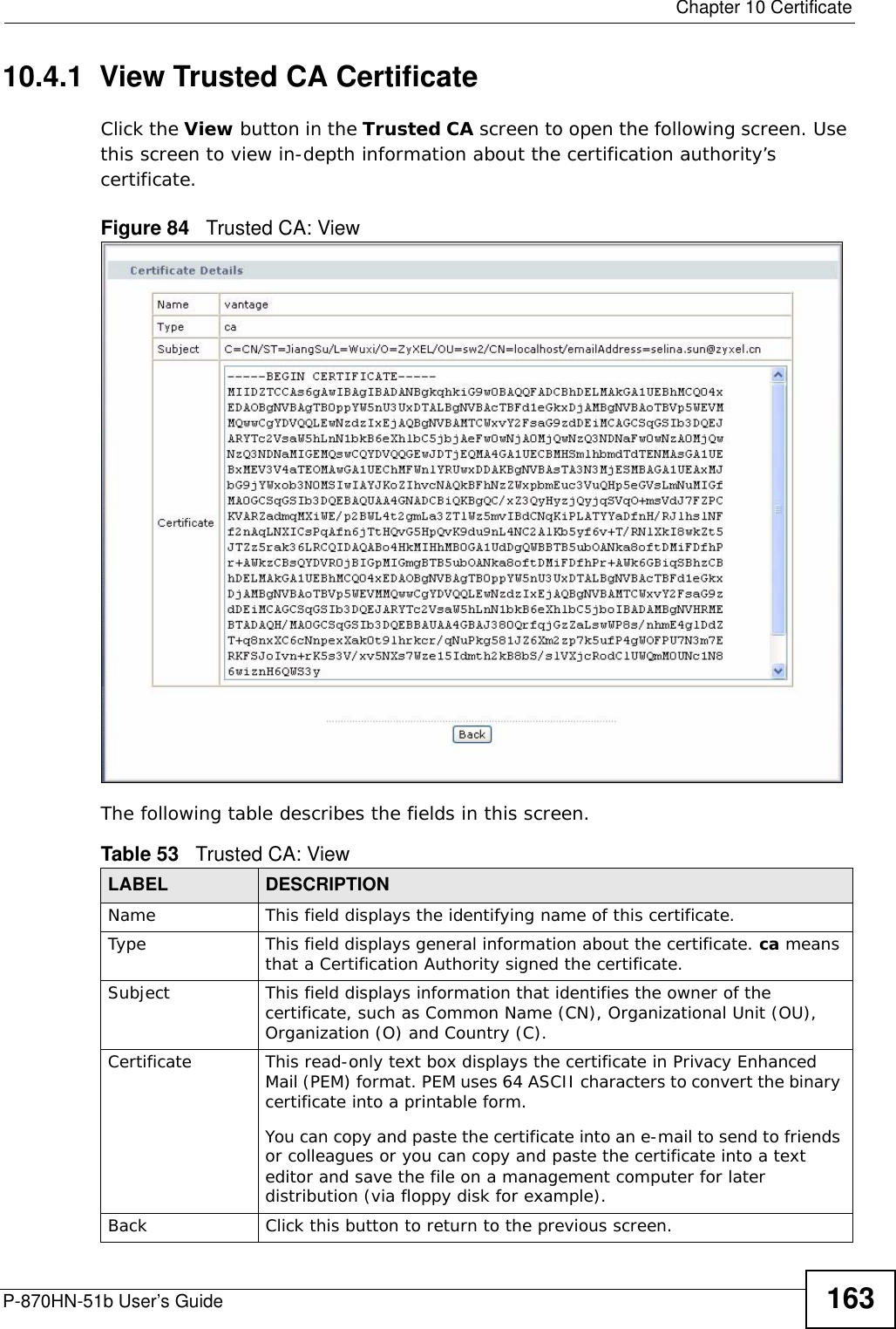  Chapter 10 CertificateP-870HN-51b User’s Guide 16310.4.1  View Trusted CA CertificateClick the View button in the Trusted CA screen to open the following screen. Use this screen to view in-depth information about the certification authority’s certificate.Figure 84   Trusted CA: View The following table describes the fields in this screen. Table 53   Trusted CA: ViewLABEL DESCRIPTIONName This field displays the identifying name of this certificate. Type This field displays general information about the certificate. ca means that a Certification Authority signed the certificate. Subject This field displays information that identifies the owner of the certificate, such as Common Name (CN), Organizational Unit (OU), Organization (O) and Country (C).Certificate This read-only text box displays the certificate in Privacy Enhanced Mail (PEM) format. PEM uses 64 ASCII characters to convert the binary certificate into a printable form. You can copy and paste the certificate into an e-mail to send to friends or colleagues or you can copy and paste the certificate into a text editor and save the file on a management computer for later distribution (via floppy disk for example).Back Click this button to return to the previous screen.
