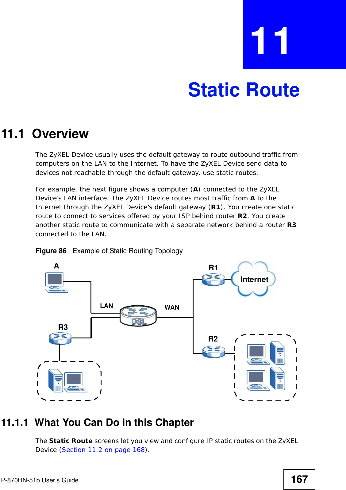 P-870HN-51b User’s Guide 167CHAPTER  11 Static Route11.1  Overview   The ZyXEL Device usually uses the default gateway to route outbound traffic from computers on the LAN to the Internet. To have the ZyXEL Device send data to devices not reachable through the default gateway, use static routes.For example, the next figure shows a computer (A) connected to the ZyXEL Device’s LAN interface. The ZyXEL Device routes most traffic from A to the Internet through the ZyXEL Device’s default gateway (R1). You create one static route to connect to services offered by your ISP behind router R2. You create another static route to communicate with a separate network behind a router R3 connected to the LAN.   Figure 86   Example of Static Routing Topology11.1.1  What You Can Do in this ChapterThe Static Route screens let you view and configure IP static routes on the ZyXEL Device (Section 11.2 on page 168).WANR1R2AR3LANInternet