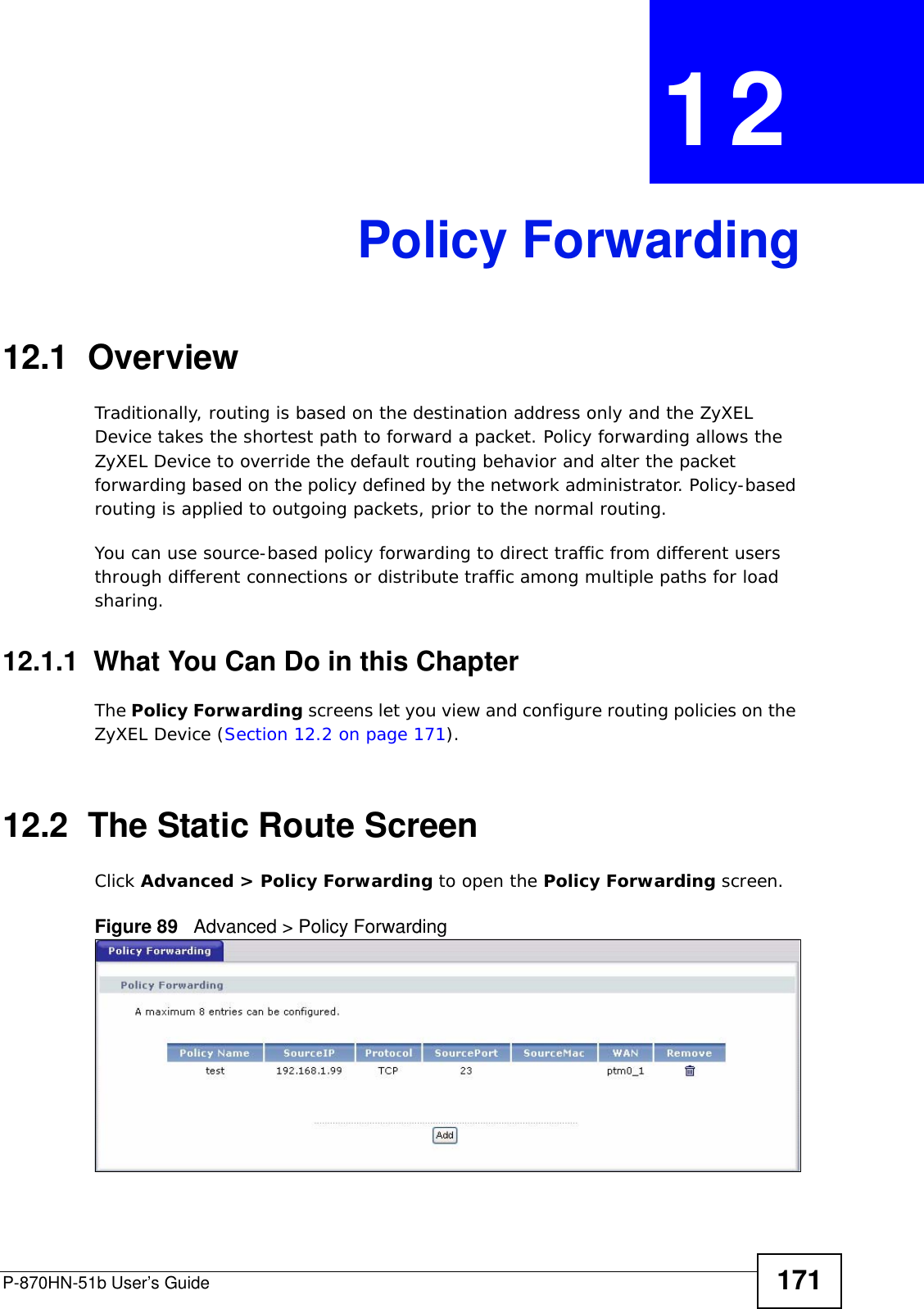 P-870HN-51b User’s Guide 171CHAPTER  12 Policy Forwarding12.1  Overview   Traditionally, routing is based on the destination address only and the ZyXEL Device takes the shortest path to forward a packet. Policy forwarding allows the ZyXEL Device to override the default routing behavior and alter the packet forwarding based on the policy defined by the network administrator. Policy-based routing is applied to outgoing packets, prior to the normal routing.You can use source-based policy forwarding to direct traffic from different users through different connections or distribute traffic among multiple paths for load sharing.12.1.1  What You Can Do in this ChapterThe Policy Forwarding screens let you view and configure routing policies on the ZyXEL Device (Section 12.2 on page 171).12.2  The Static Route ScreenClick Advanced &gt; Policy Forwarding to open the Policy Forwarding screen. Figure 89   Advanced &gt; Policy Forwarding