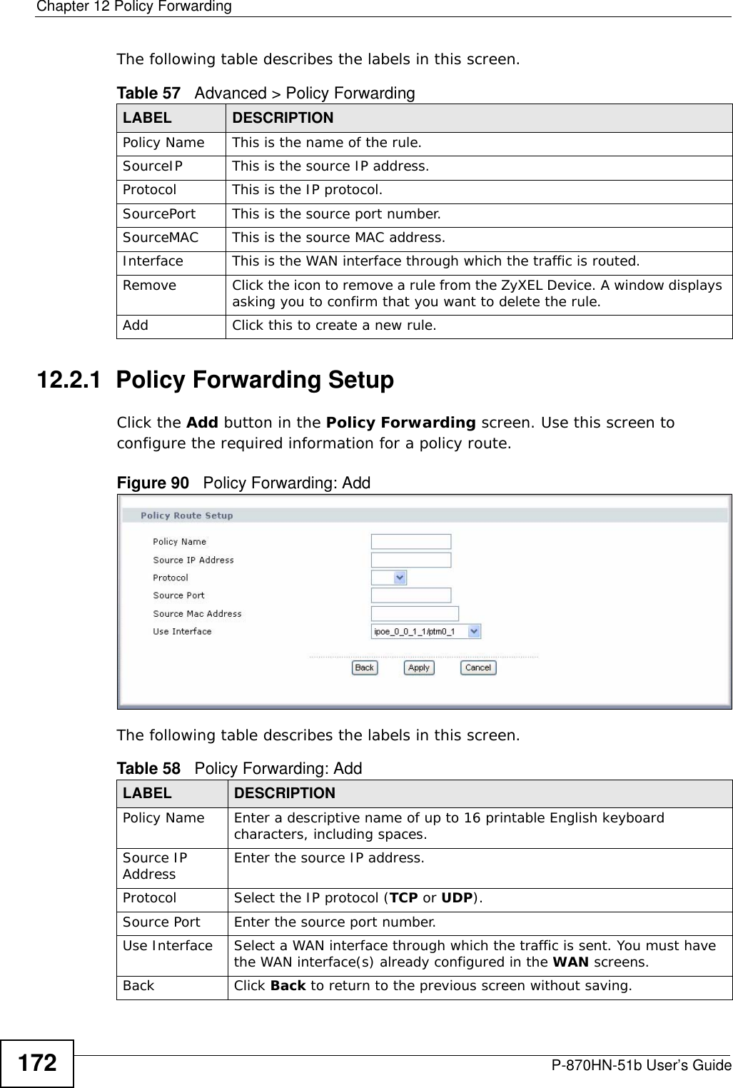Chapter 12 Policy ForwardingP-870HN-51b User’s Guide172The following table describes the labels in this screen. 12.2.1  Policy Forwarding Setup   Click the Add button in the Policy Forwarding screen. Use this screen to configure the required information for a policy route. Figure 90   Policy Forwarding: Add The following table describes the labels in this screen. Table 57   Advanced &gt; Policy ForwardingLABEL DESCRIPTIONPolicy Name This is the name of the rule.SourceIP This is the source IP address.Protocol This is the IP protocol.SourcePort This is the source port number.SourceMAC This is the source MAC address.Interface This is the WAN interface through which the traffic is routed. Remove Click the icon to remove a rule from the ZyXEL Device. A window displays asking you to confirm that you want to delete the rule. Add Click this to create a new rule.Table 58   Policy Forwarding: AddLABEL DESCRIPTIONPolicy Name Enter a descriptive name of up to 16 printable English keyboard characters, including spaces. Source IP Address Enter the source IP address.Protocol Select the IP protocol (TCP or UDP).Source Port Enter the source port number. Use Interface Select a WAN interface through which the traffic is sent. You must have the WAN interface(s) already configured in the WAN screens.Back Click Back to return to the previous screen without saving.
