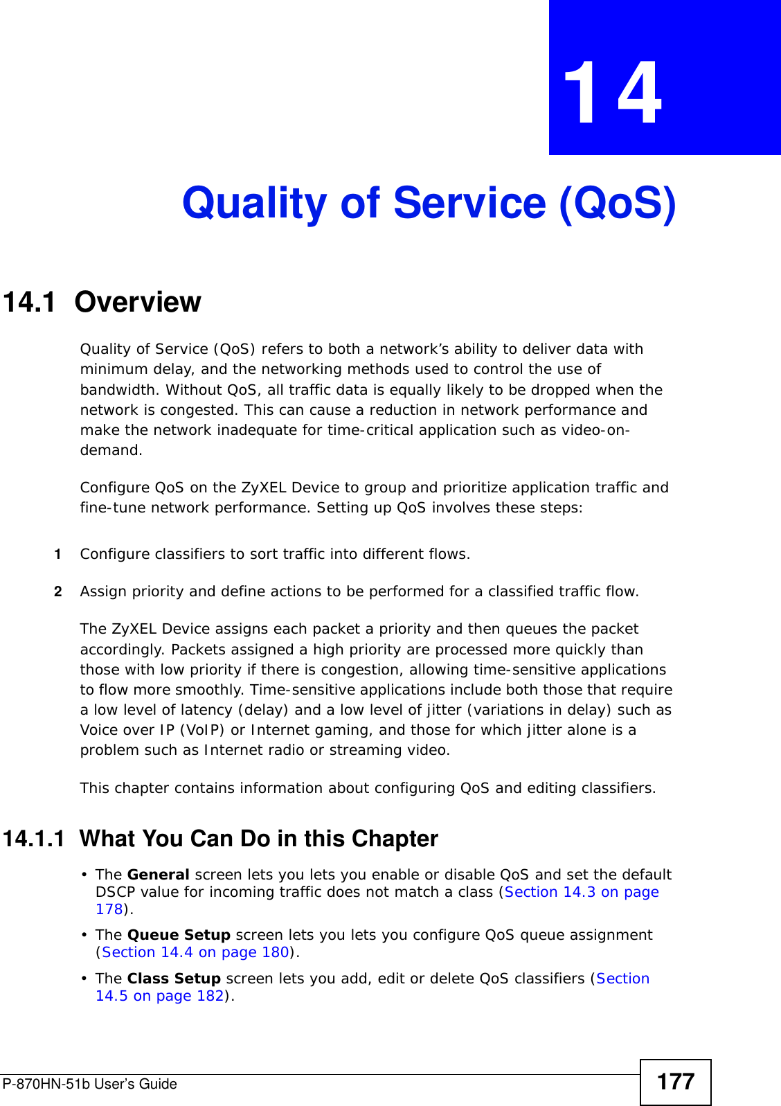 P-870HN-51b User’s Guide 177CHAPTER  14 Quality of Service (QoS)14.1  Overview Quality of Service (QoS) refers to both a network’s ability to deliver data with minimum delay, and the networking methods used to control the use of bandwidth. Without QoS, all traffic data is equally likely to be dropped when the network is congested. This can cause a reduction in network performance and make the network inadequate for time-critical application such as video-on-demand.Configure QoS on the ZyXEL Device to group and prioritize application traffic and fine-tune network performance. Setting up QoS involves these steps:1Configure classifiers to sort traffic into different flows. 2Assign priority and define actions to be performed for a classified traffic flow. The ZyXEL Device assigns each packet a priority and then queues the packet accordingly. Packets assigned a high priority are processed more quickly than those with low priority if there is congestion, allowing time-sensitive applications to flow more smoothly. Time-sensitive applications include both those that require a low level of latency (delay) and a low level of jitter (variations in delay) such as Voice over IP (VoIP) or Internet gaming, and those for which jitter alone is a problem such as Internet radio or streaming video.This chapter contains information about configuring QoS and editing classifiers.14.1.1  What You Can Do in this Chapter•The General screen lets you lets you enable or disable QoS and set the default DSCP value for incoming traffic does not match a class (Section 14.3 on page 178).•The Queue Setup screen lets you lets you configure QoS queue assignment (Section 14.4 on page 180).•The Class Setup screen lets you add, edit or delete QoS classifiers (Section 14.5 on page 182).