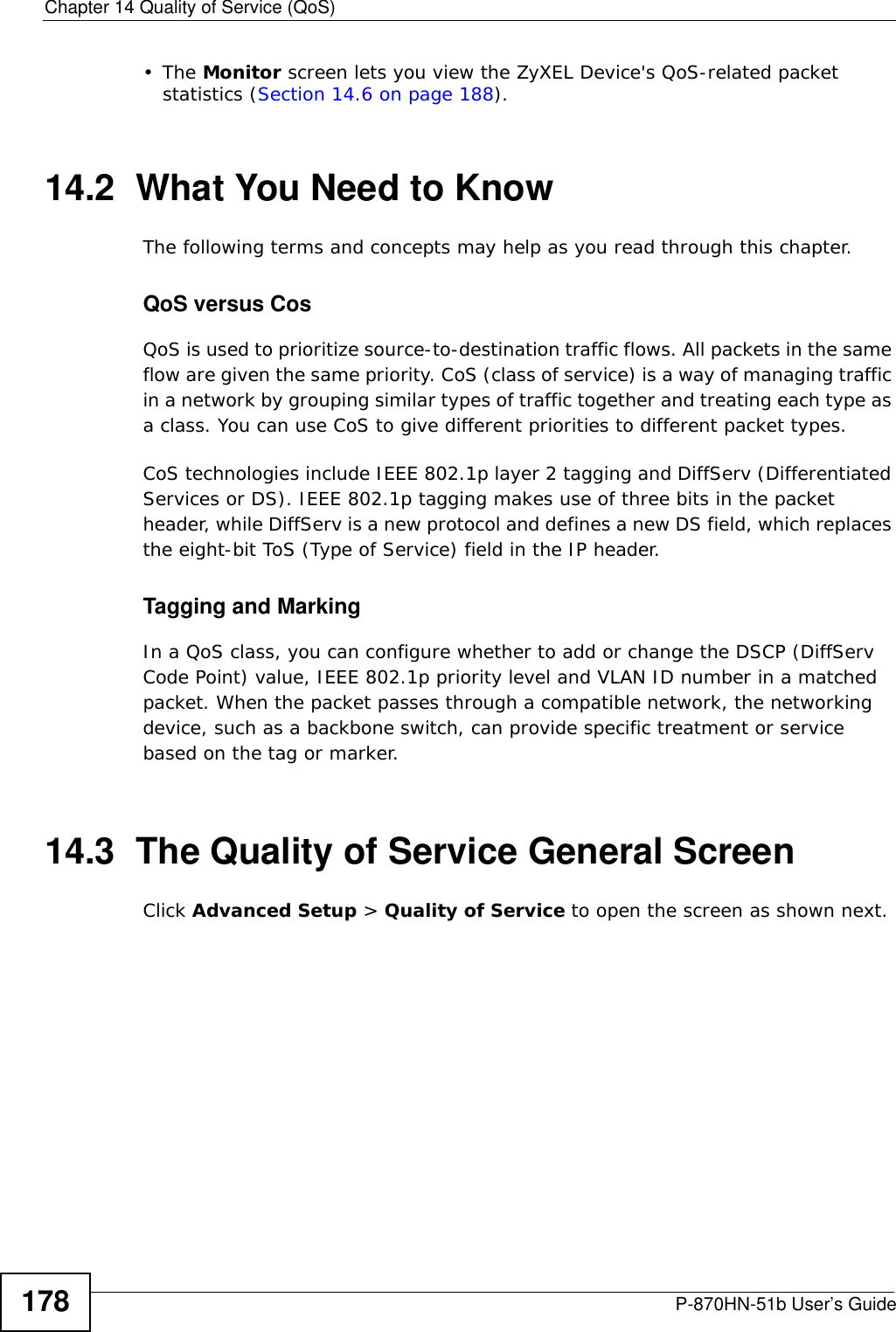 Chapter 14 Quality of Service (QoS)P-870HN-51b User’s Guide178•The Monitor screen lets you view the ZyXEL Device&apos;s QoS-related packet statistics (Section 14.6 on page 188).14.2  What You Need to KnowThe following terms and concepts may help as you read through this chapter.QoS versus CosQoS is used to prioritize source-to-destination traffic flows. All packets in the same flow are given the same priority. CoS (class of service) is a way of managing traffic in a network by grouping similar types of traffic together and treating each type as a class. You can use CoS to give different priorities to different packet types. CoS technologies include IEEE 802.1p layer 2 tagging and DiffServ (Differentiated Services or DS). IEEE 802.1p tagging makes use of three bits in the packet header, while DiffServ is a new protocol and defines a new DS field, which replaces the eight-bit ToS (Type of Service) field in the IP header. Tagging and MarkingIn a QoS class, you can configure whether to add or change the DSCP (DiffServ Code Point) value, IEEE 802.1p priority level and VLAN ID number in a matched packet. When the packet passes through a compatible network, the networking device, such as a backbone switch, can provide specific treatment or service based on the tag or marker.14.3  The Quality of Service General Screen Click Advanced Setup &gt; Quality of Service to open the screen as shown next. 