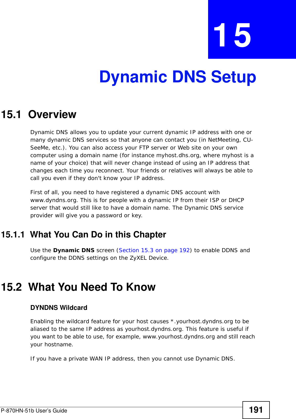 P-870HN-51b User’s Guide 191CHAPTER  15 Dynamic DNS Setup15.1  Overview Dynamic DNS allows you to update your current dynamic IP address with one or many dynamic DNS services so that anyone can contact you (in NetMeeting, CU-SeeMe, etc.). You can also access your FTP server or Web site on your own computer using a domain name (for instance myhost.dhs.org, where myhost is a name of your choice) that will never change instead of using an IP address that changes each time you reconnect. Your friends or relatives will always be able to call you even if they don&apos;t know your IP address.First of all, you need to have registered a dynamic DNS account with www.dyndns.org. This is for people with a dynamic IP from their ISP or DHCP server that would still like to have a domain name. The Dynamic DNS service provider will give you a password or key. 15.1.1  What You Can Do in this ChapterUse the Dynamic DNS screen (Section 15.3 on page 192) to enable DDNS and configure the DDNS settings on the ZyXEL Device.15.2  What You Need To KnowDYNDNS WildcardEnabling the wildcard feature for your host causes *.yourhost.dyndns.org to be aliased to the same IP address as yourhost.dyndns.org. This feature is useful if you want to be able to use, for example, www.yourhost.dyndns.org and still reach your hostname.If you have a private WAN IP address, then you cannot use Dynamic DNS.