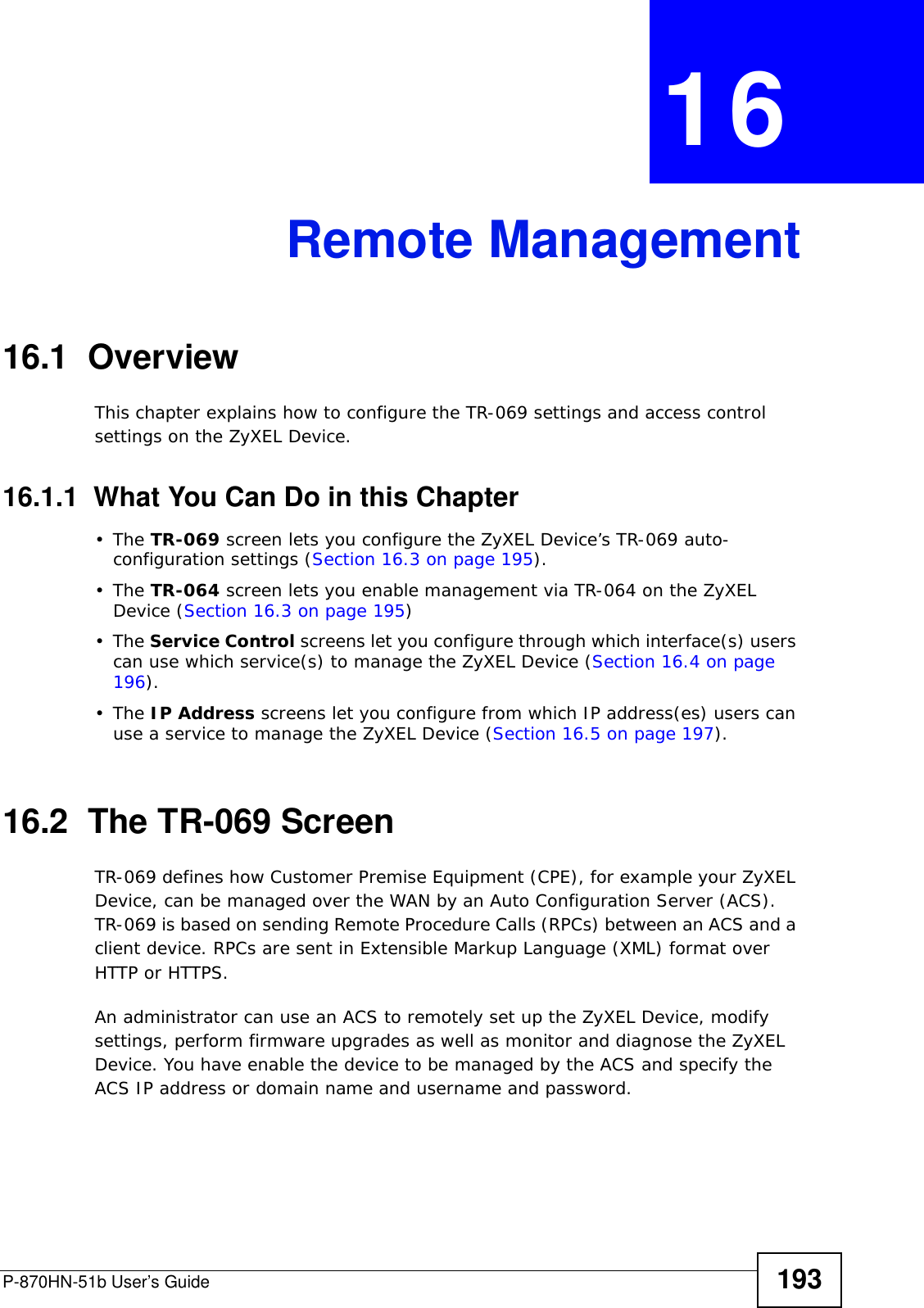 P-870HN-51b User’s Guide 193CHAPTER  16 Remote Management16.1  OverviewThis chapter explains how to configure the TR-069 settings and access control settings on the ZyXEL Device.16.1.1  What You Can Do in this Chapter•The TR-069 screen lets you configure the ZyXEL Device’s TR-069 auto-configuration settings (Section 16.3 on page 195).•The TR-064 screen lets you enable management via TR-064 on the ZyXEL Device (Section 16.3 on page 195)•The Service Control screens let you configure through which interface(s) users can use which service(s) to manage the ZyXEL Device (Section 16.4 on page 196).•The IP Address screens let you configure from which IP address(es) users can use a service to manage the ZyXEL Device (Section 16.5 on page 197).16.2  The TR-069 ScreenTR-069 defines how Customer Premise Equipment (CPE), for example your ZyXEL Device, can be managed over the WAN by an Auto Configuration Server (ACS). TR-069 is based on sending Remote Procedure Calls (RPCs) between an ACS and a client device. RPCs are sent in Extensible Markup Language (XML) format over HTTP or HTTPS. An administrator can use an ACS to remotely set up the ZyXEL Device, modify settings, perform firmware upgrades as well as monitor and diagnose the ZyXEL Device. You have enable the device to be managed by the ACS and specify the ACS IP address or domain name and username and password.