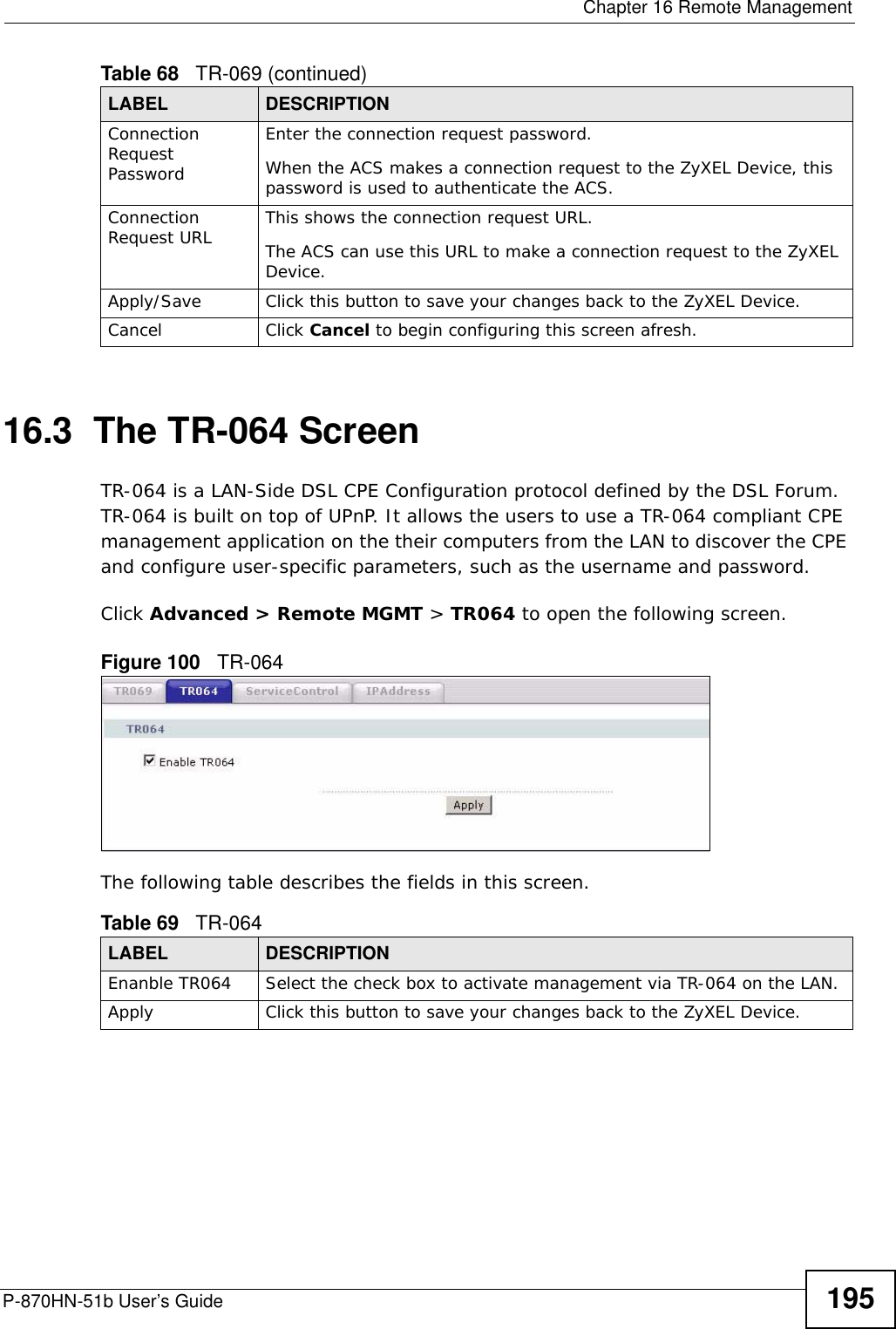  Chapter 16 Remote ManagementP-870HN-51b User’s Guide 19516.3  The TR-064 ScreenTR-064 is a LAN-Side DSL CPE Configuration protocol defined by the DSL Forum. TR-064 is built on top of UPnP. It allows the users to use a TR-064 compliant CPE management application on the their computers from the LAN to discover the CPE and configure user-specific parameters, such as the username and password.Click Advanced &gt; Remote MGMT &gt; TR064 to open the following screen.  Figure 100   TR-064 The following table describes the fields in this screen. Connection Request PasswordEnter the connection request password.When the ACS makes a connection request to the ZyXEL Device, this password is used to authenticate the ACS.Connection Request URL This shows the connection request URL.The ACS can use this URL to make a connection request to the ZyXEL Device.Apply/Save Click this button to save your changes back to the ZyXEL Device.Cancel Click Cancel to begin configuring this screen afresh.Table 68   TR-069 (continued)LABEL DESCRIPTIONTable 69   TR-064LABEL DESCRIPTIONEnanble TR064 Select the check box to activate management via TR-064 on the LAN.Apply Click this button to save your changes back to the ZyXEL Device.