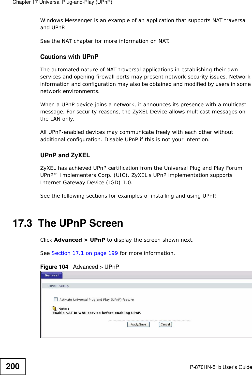 Chapter 17 Universal Plug-and-Play (UPnP)P-870HN-51b User’s Guide200Windows Messenger is an example of an application that supports NAT traversal and UPnP. See the NAT chapter for more information on NAT.Cautions with UPnPThe automated nature of NAT traversal applications in establishing their own services and opening firewall ports may present network security issues. Network information and configuration may also be obtained and modified by users in some network environments. When a UPnP device joins a network, it announces its presence with a multicast message. For security reasons, the ZyXEL Device allows multicast messages on the LAN only.All UPnP-enabled devices may communicate freely with each other without additional configuration. Disable UPnP if this is not your intention. UPnP and ZyXELZyXEL has achieved UPnP certification from the Universal Plug and Play Forum UPnP™ Implementers Corp. (UIC). ZyXEL&apos;s UPnP implementation supports Internet Gateway Device (IGD) 1.0. See the following sections for examples of installing and using UPnP.17.3  The UPnP ScreenClick Advanced &gt; UPnP to display the screen shown next.See Section 17.1 on page 199 for more information. Figure 104   Advanced &gt; UPnP 