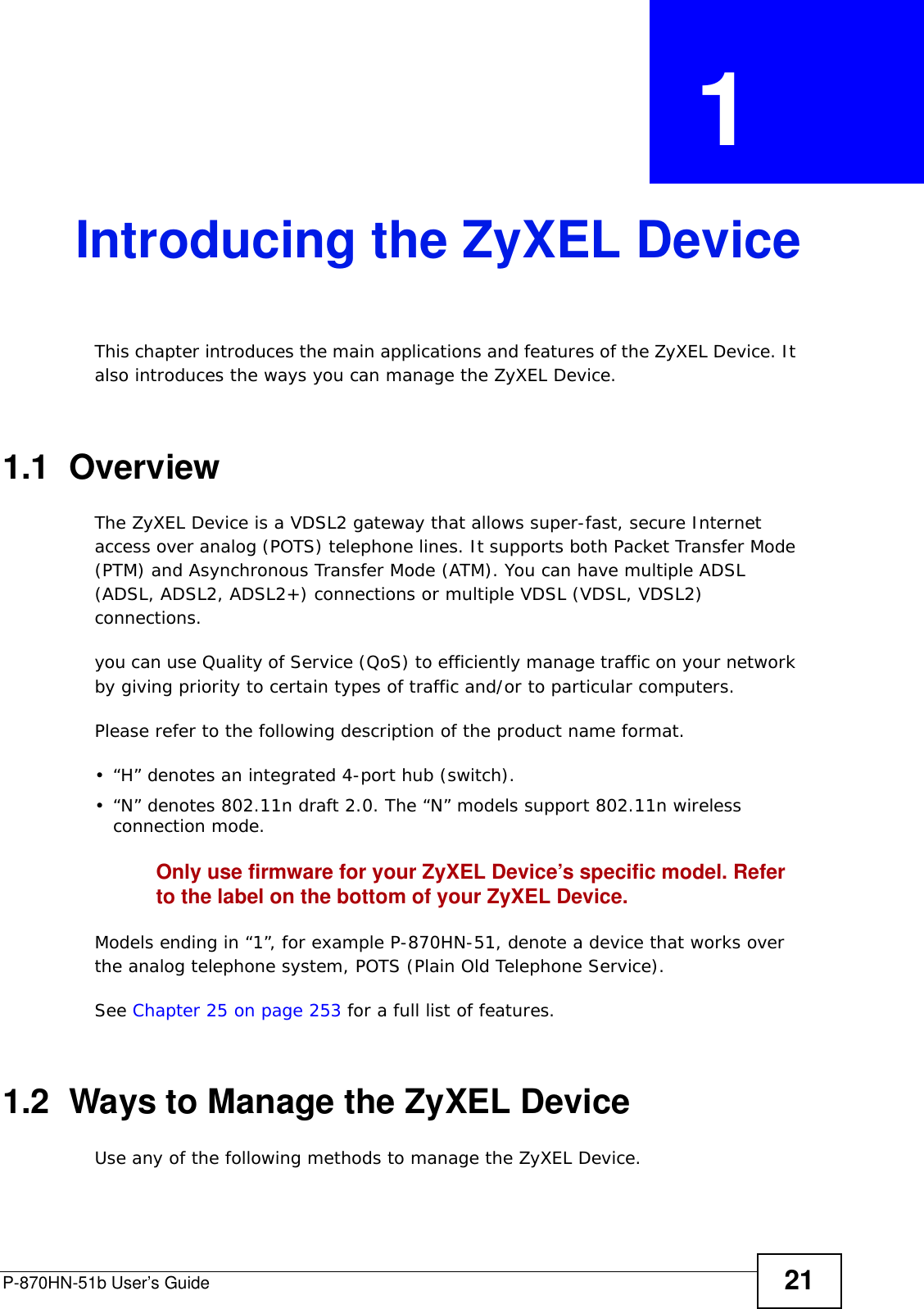 P-870HN-51b User’s Guide 21CHAPTER  1 Introducing the ZyXEL DeviceThis chapter introduces the main applications and features of the ZyXEL Device. It also introduces the ways you can manage the ZyXEL Device.1.1  OverviewThe ZyXEL Device is a VDSL2 gateway that allows super-fast, secure Internet access over analog (POTS) telephone lines. It supports both Packet Transfer Mode (PTM) and Asynchronous Transfer Mode (ATM). You can have multiple ADSL (ADSL, ADSL2, ADSL2+) connections or multiple VDSL (VDSL, VDSL2) connections. you can use Quality of Service (QoS) to efficiently manage traffic on your network by giving priority to certain types of traffic and/or to particular computers.Please refer to the following description of the product name format.• “H” denotes an integrated 4-port hub (switch). • “N” denotes 802.11n draft 2.0. The “N” models support 802.11n wireless connection mode.Only use firmware for your ZyXEL Device’s specific model. Refer to the label on the bottom of your ZyXEL Device.Models ending in “1”, for example P-870HN-51, denote a device that works over the analog telephone system, POTS (Plain Old Telephone Service). See Chapter 25 on page 253 for a full list of features.1.2  Ways to Manage the ZyXEL DeviceUse any of the following methods to manage the ZyXEL Device.
