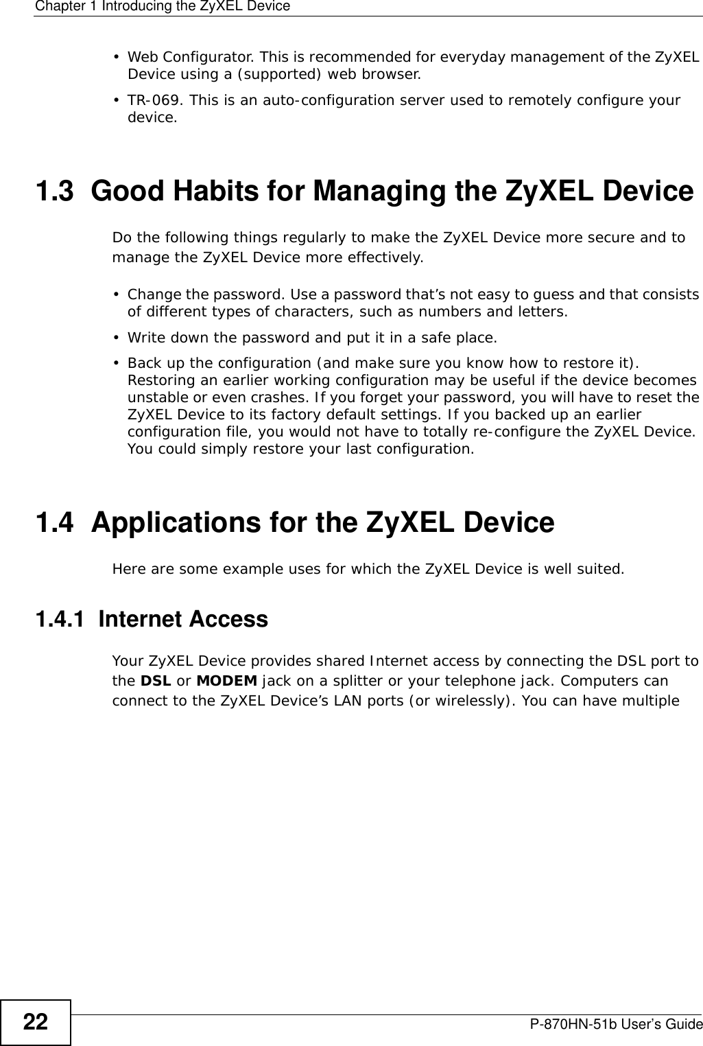 Chapter 1 Introducing the ZyXEL DeviceP-870HN-51b User’s Guide22• Web Configurator. This is recommended for everyday management of the ZyXEL Device using a (supported) web browser.• TR-069. This is an auto-configuration server used to remotely configure your device.1.3  Good Habits for Managing the ZyXEL DeviceDo the following things regularly to make the ZyXEL Device more secure and to manage the ZyXEL Device more effectively.• Change the password. Use a password that’s not easy to guess and that consists of different types of characters, such as numbers and letters.• Write down the password and put it in a safe place.• Back up the configuration (and make sure you know how to restore it). Restoring an earlier working configuration may be useful if the device becomes unstable or even crashes. If you forget your password, you will have to reset the ZyXEL Device to its factory default settings. If you backed up an earlier configuration file, you would not have to totally re-configure the ZyXEL Device. You could simply restore your last configuration.1.4  Applications for the ZyXEL DeviceHere are some example uses for which the ZyXEL Device is well suited.1.4.1  Internet AccessYour ZyXEL Device provides shared Internet access by connecting the DSL port to the DSL or MODEM jack on a splitter or your telephone jack. Computers can connect to the ZyXEL Device’s LAN ports (or wirelessly). You can have multiple 