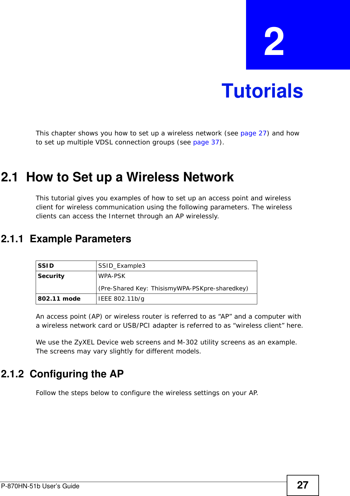 P-870HN-51b User’s Guide 27CHAPTER  2 TutorialsThis chapter shows you how to set up a wireless network (see page 27) and how to set up multiple VDSL connection groups (see page 37).2.1  How to Set up a Wireless NetworkThis tutorial gives you examples of how to set up an access point and wireless client for wireless communication using the following parameters. The wireless clients can access the Internet through an AP wirelessly.2.1.1  Example ParametersAn access point (AP) or wireless router is referred to as “AP” and a computer with a wireless network card or USB/PCI adapter is referred to as “wireless client” here.We use the ZyXEL Device web screens and M-302 utility screens as an example. The screens may vary slightly for different models.2.1.2  Configuring the APFollow the steps below to configure the wireless settings on your AP.SSID SSID_Example3Security  WPA-PSK(Pre-Shared Key: ThisismyWPA-PSKpre-sharedkey)802.11 mode IEEE 802.11b/g